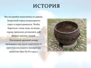 ИСТОРИЯ
Все постройки выполнены из дерева.
Запретный город неоднократно
горел и перестраивался. Чтобы
бороться с этим злом, по всему
городу пришлось установить 308
медных котлов с водой.
Последний крупный пожар
произошел уже после отречения от
престола последнего императора
династии Цин Пу И в 1923 г.
 