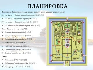 ПЛАНИРОВКА
 на севере — Ворота военной доблести («Б»)神武门
 на юге — Полуденные ворота («А») 午门
 на западе — Западные ворота («В») 西华门
 на востоке — Восточные ворота («Г») 东华门
Залы Внутреннего дворца 内廷:
 Верховной гармонии («Ж») 太和殿
 Срединной гармонии («З») 中和殿
 Сохранения гармонии («И») 保和殿
Залы Внешнего дворца 外朝:
 Небесной чистоты («О») 乾清宫
 Объединения и мира («П») 交泰殿
 Земного спокойствия («Р») 坤宁宫
Сады:
 Долголетия («У») 宁寿宫花园
 Доброты и Спокойствия («М») 慈宁花园
 Императорский сад («С») 御花园
В комплекс Запретного города можно попасть через одни из четырёх ворот:
 