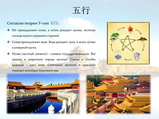 Согласно теории У-син 五行:
 Юг принадлежит огню, а огонь рождает жизнь, поэтому
отсюда нужно управлять страной.
 Север принадлежит воде. Вода рождает луну, и жить лучше
в северной части.
 Почва (желтый элемент) - символ государственности. Все
крыши в запретном городе желтые. Стены и столбы
красные - цвет огня. Сочетание желтого и красного
означает всеобщее благополучие.
五行
 