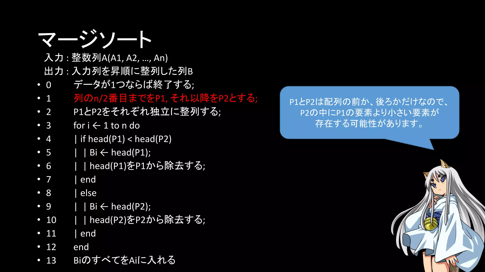 マージソート
入力 : 整数列A(A1, A2, …, An)
出力 : 入力列を昇順に整列した列B
• 0 データが1つならば終了する;
• 1 列のn/2番目までをP1, それ以降をP2とする;
• 2 P1とP2をそれぞれ独立に整列する;
• 3 for i ← 1 to n do
• 4 | if head(P1) < head(P2)
• 5 | | Bi ← head(P1);
• 6 | | head(P1)をP1から除去する;
• 7 | end
• 8 | else
• 9 | | Bi ← head(P2);
• 10 | | head(P2)をP2から除去する;
• 11 | end
• 12 end
• 13 BiのすべてをAiに入れる
P1とP2は配列の前か、後ろかだけなので、
P2の中にP1の要素より小さい要素が
存在する可能性があります。
 