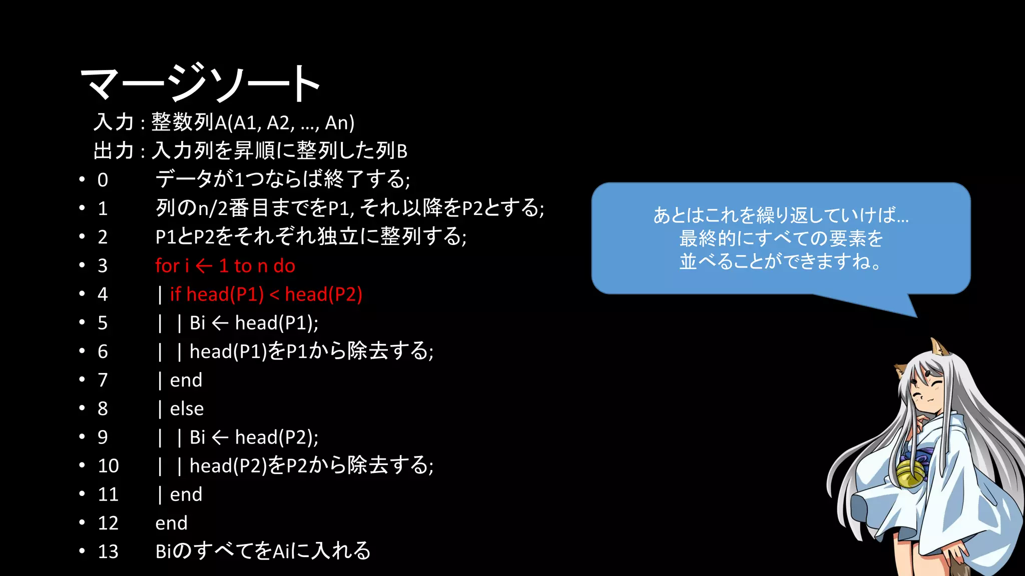 マージソート
入力 : 整数列A(A1, A2, …, An)
出力 : 入力列を昇順に整列した列B
• 0 データが1つならば終了する;
• 1 列のn/2番目までをP1, それ以降をP2とする;
• 2 P1とP2をそれぞれ独立に整列する;
• 3 for i ← 1 to n do
• 4 | if head(P1) < head(P2)
• 5 | | Bi ← head(P1);
• 6 | | head(P1)をP1から除去する;
• 7 | end
• 8 | else
• 9 | | Bi ← head(P2);
• 10 | | head(P2)をP2から除去する;
• 11 | end
• 12 end
• 13 BiのすべてをAiに入れる
あとはこれを繰り返していけば…
最終的にすべての要素を
並べることができますね。
 