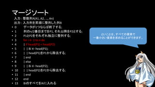 マージソート
入力 : 整数列A(A1, A2, …, An)
出力 : 入力列を昇順に整列した列B
• 0 データが1つならば終了する;
• 1 列のn/2番目までをP1, それ以降をP2とする;
• 2 P1とP2をそれぞれ独立に整列する;
• 3 for i ← 1 to n do
• 4 | if head(P1) < head(P2)
• 5 | | Bi ← head(P1);
• 6 | | head(P1)をP1から除去する;
• 7 | end
• 8 | else
• 9 | | Bi ← head(P2);
• 10 | | head(P2)をP2から除去する;
• 11 | end
• 12 end
• 13 BiのすべてをAiに入れる
といことは、すべての要素で
一番小さい要素を求めることができます。
 