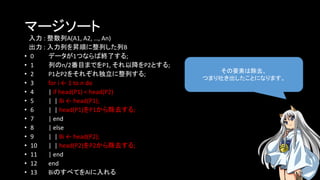 マージソート
入力 : 整数列A(A1, A2, …, An)
出力 : 入力列を昇順に整列した列B
• 0 データが1つならば終了する;
• 1 列のn/2番目までをP1, それ以降をP2とする;
• 2 P1とP2をそれぞれ独立に整列する;
• 3 for i ← 1 to n do
• 4 | if head(P1) < head(P2)
• 5 | | Bi ← head(P1);
• 6 | | head(P1)をP1から除去する;
• 7 | end
• 8 | else
• 9 | | Bi ← head(P2);
• 10 | | head(P2)をP2から除去する;
• 11 | end
• 12 end
• 13 BiのすべてをAiに入れる
その要素は除去、
つまり吐き出したことになります。
 