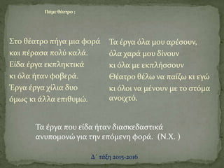 Στο θέατρο πήγα μια φορά
και πέρασα πολύ καλά.
Είδα έργα εκπληκτικά
κι όλα ήταν φοβερά.
Έργα έργα χίλια δυο
όμως κι άλλα επιθυμώ.
Τα έργα όλα μου αρέσουν,
όλα χαρά μου δίνουν
κι όλα με εκπλήσσουν
Θέατρο θέλω να παίζω κι εγώ
κι όλοι να μένουν με το στόμα
ανοιχτό.
Πάμε θέατρο ;
Τα έργα που είδα ήταν διασκεδαστικά
ανυπομονώ για την επόμενη φορά. (Ν.Χ. )
Δ΄ τάξη 2015-2016
 