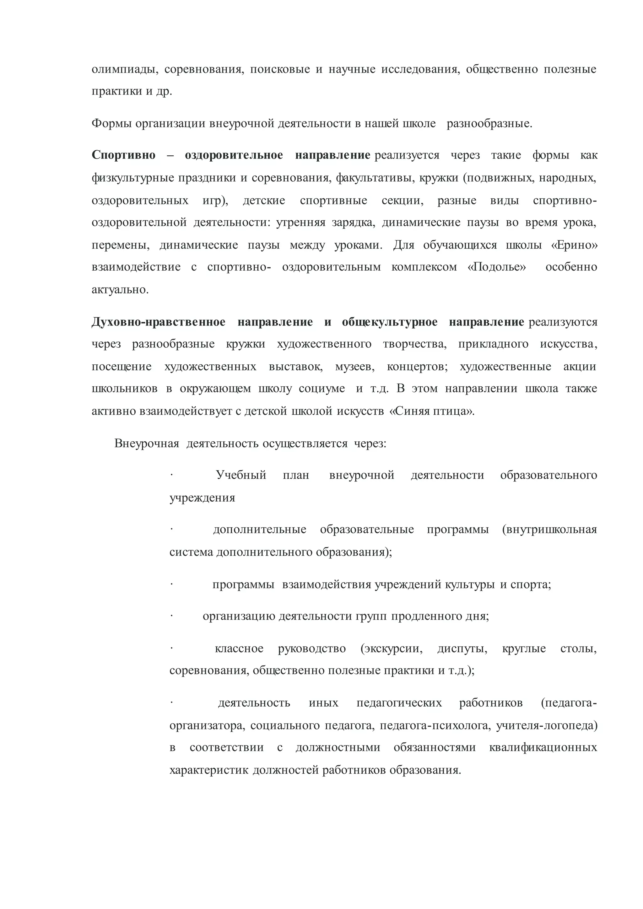 олимпиады, соревнования, поисковые и научные исследования, общественно полезные
практики и др.
Формы организации внеурочной деятельности в нашей школе разнообразные.
Спортивно – оздоровительное направление реализуется через такие формы как
физкультурные праздники и соревнования, факультативы, кружки (подвижных, народных,
оздоровительных игр), детские спортивные секции, разные виды спортивно-
оздоровительной деятельности: утренняя зарядка, динамические паузы во время урока,
перемены, динамические паузы между уроками. Для обучающихся школы «Ерино»
взаимодействие с спортивно- оздоровительным комплексом «Подолье» особенно
актуально.
Духовно-нравственное направление и общекультурное направление реализуются
через разнообразные кружки художественного творчества, прикладного искусства,
посещение художественных выставок, музеев, концертов; художественные акции
школьников в окружающем школу социуме и т.д. В этом направлении школа также
активно взаимодействует с детской школой искусств «Синяя птица».
Внеурочная деятельность осуществляется через:
· Учебный план внеурочной деятельности образовательного
учреждения
· дополнительные образовательные программы (внутришкольная
система дополнительного образования);
· программы взаимодействия учреждений культуры и спорта;
· организацию деятельности групп продленного дня;
· классное руководство (экскурсии, диспуты, круглые столы,
соревнования, общественно полезные практики и т.д.);
· деятельность иных педагогических работников (педагога-
организатора, социального педагога, педагога-психолога, учителя-логопеда)
в соответствии с должностными обязанностями квалификационных
характеристик должностей работников образования.
 