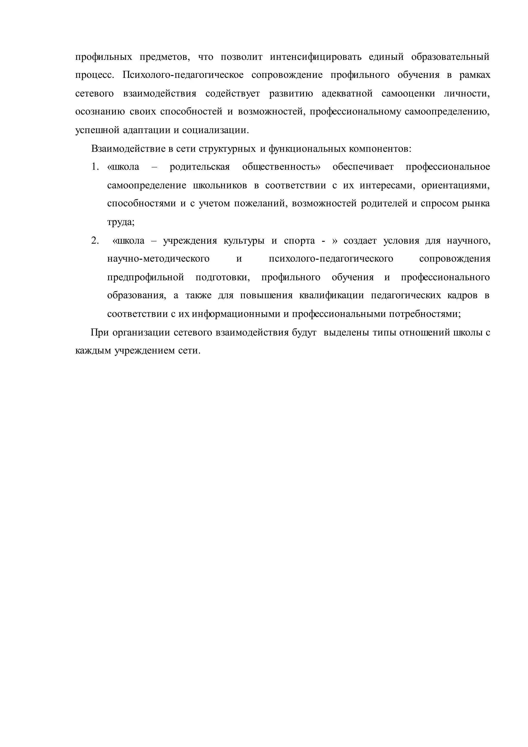профильных предметов, что позволит интенсифицировать единый образовательный
процесс. Психолого-педагогическое сопровождение профильного обучения в рамках
сетевого взаимодействия содействует развитию адекватной самооценки личности,
осознанию своих способностей и возможностей, профессиональному самоопределению,
успешной адаптации и социализации.
Взаимодействие в сети структурных и функциональных компонентов:
1. «школа – родительская общественность» обеспечивает профессиональное
самоопределение школьников в соответствии с их интересами, ориентациями,
способностями и с учетом пожеланий, возможностей родителей и спросом рынка
труда;
2. «школа – учреждения культуры и спорта - » создает условия для научного,
научно-методического и психолого-педагогического сопровождения
предпрофильной подготовки, профильного обучения и профессионального
образования, а также для повышения квалификации педагогических кадров в
соответствии с их информационными и профессиональными потребностями;
При организации сетевого взаимодействия будут выделены типы отношений школы с
каждым учреждением сети.
 