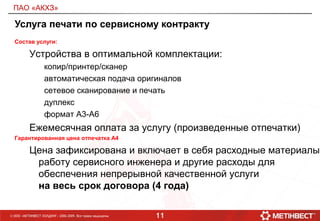 11© ООО «МЕТИНВЕСТ ХОЛДИНГ» 2006-2009. Все права защищены
ПАО «АКХЗ»
Услуга печати по сервисному контракту
Состав услуги:
Устройства в оптимальной комплектации:
копир/принтер/сканер
автоматическая подача оригиналов
сетевое сканирование и печать
дуплекс
формат А3-А6
Ежемесячная оплата за услугу (произведенные отпечатки)
Гарантированная цена отпечатка А4
Цена зафиксирована и включает в себя расходные материалы,
работу сервисного инженера и другие расходы для
обеспечения непрерывной качественной услуги
на весь срок договора (4 года)
 
