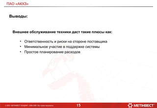 15© ООО «МЕТИНВЕСТ ХОЛДИНГ» 2006-2009. Все права защищены
ПАО «АКХЗ»
Выводы:
Внешнее обслуживание техники даст такие плюсы как:
• Ответственность и риски на стороне поставщика
• Минимальное участие в поддержке системы
• Простое планирование расходов
 