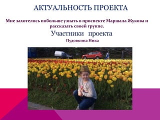 АКТУАЛЬНОСТЬ ПРОЕКТА
Мне захотелось побольше узнать о проспекте Маршала Жукова и
рассказать своей группе.
Пудовкина Ника
 