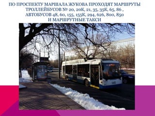 ПО ПРОСПЕКТУ МАРШАЛА ЖУКОВА ПРОХОДЯТ МАРШРУТЫ
ТРОЛЛЕЙБУСОВ № 20, 20К, 21, 35, 35К, 65, 86 ,
АВТОБУСОВ 48, 60, 155, 155К, 294, 626, 800, 850
И МАРШРУТНЫЕ ТАКСИ
 