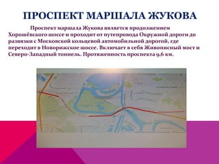 ПРОСПЕКТ МАРШАЛА ЖУКОВА
Проспект маршала Жукова является продолжением
Хорошёвского шоссе и проходит от путепровода Окружной дороги до
развязки с Московской кольцевой автомобильной дорогой, где
переходит в Новорижское шоссе. Включает в себя Живописный мост и
Северо-Западный тоннель. Протяженность проспекта 9,6 км.
 