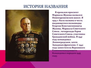 ИСТОРИЯ НАЗВАНИЯ
В прошлом проспект
Маршала Жукова назвался
Новохорошевским шоссе. В
1974 г. была названа в честь
выдающегося полководца
Георгия Константиновича
Жукова, Маршала Советского
Союза , четырежды Героя
Советского Союза, участника
Гражданской войны. В 1941
году командовал
Ленинградским, затем
Западным фронтами. С 1942
года заместитель Верховного
Главнокомандующего.
Командовал парадом 1945
году.
 