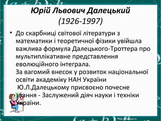 Юрій Львович Далецький
(1926-1997)
• До скарбниці світової літератури з
математики і теоретичної фізики увійшла
важлива формула Далецького-Троттера про
мультиплікативне представлення
еволюційного інтеграла.
За вагомий внесок у розвиток національної
освіти академіку НАН України
Ю.Л.Далецькому присвоєно почесне
звання - Заслужений діяч науки і техніки
України.
 