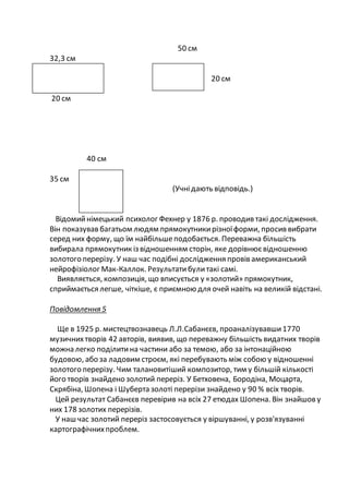 50 см
32,3 см
20 см
20 см
40 см
35 см
(Учнідають відповідь.)
Відомийнімецький психолог Фехнер у 1876 р. проводив такі дослідження.
Він показував багатьом людям прямокутникирізноїформи, просив вибрати
серед них форму, що їм найбільшеподобається. Переважна більшість
вибирала прямокутник із відношенням сторін, яке дорівнюєвідношенню
золотого перерізу. У наш час подібні дослідження провів американський
нейрофізіолог Мак-Каллок. Результатибулитакі самі.
Виявляється, композиція, що вписується у «золотий» прямокутник,
сприймається легше, чіткіше, є приємною для очей навіть на великій відстані.
Повідомлення 5
Ще в 1925 р. мистецтвознавець Л.Л.Сабанєєв, проаналізувавши1770
музичнихтворів 42 авторів, виявив, що переважну більшість видатних творів
можна легко поділитина частини або за темою, або за інтонаційною
будовою, або за ладовим строєм, які перебувають між собою у відношенні
золотого перерізу. Чим талановитіший композитор, тим у більшій кількості
його творів знайдено золотий переріз. У Бетховена, Бородіна, Моцарта,
Скрябіна, Шопена і Шуберта золоті перерізи знайдено у 90 % всіх творів.
Цей результат Сабанєєв перевірив на всіх 27 етюдах Шопена. Він знайшову
них 178 золотих перерізів.
У наш час золотий переріз застосовується у віршуванні, у розв'язуванні
картографічнихпроблем.
 