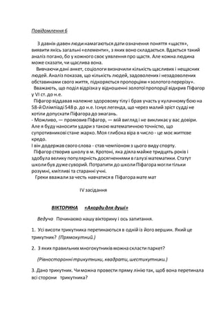 Повідомлення 6
З давніх-давенлюдинамагаються датиозначення поняття «щастя»,
виявити якісь загальні«елементи», з яких воно складається. Вдається такий
аналіз погано, бо у кожного своє уявлення про щастя. Але кожна людина
може сказати, чи щаслива вона.
Вивчаючидані анкет, соціологивизначили кількість щасливих і нещасних
людей. Аналіз показав, що кількість людей, задоволенихі незадоволених
обставинами свого життя, підкоряється пропорціям «золотого перерізу».
Вважають, що поділ відрізка у відношенні золотоїпропорції відкрив Піфагор
у VI ст. до н.е.
Піфагор віддавав належне здоровому тілу і брав участь у кулачному бою на
58-йОлімпіаді548 р. до н.е. Існуєлегенда, що через малий зріст суддіне
хотіли допускатиПіфагора до змагань.
- Можливо, — промовив Піфагор, — мій вигляд і не викликаєу вас довіри.
Але я буду наносити удариз такою математичною точністю, що
супротивниковістане жарко. Моя глибока віра в число - це моє життєве
кредо.
І він додержав свого слова - став чемпіоном з цього виду спорту.
Піфагор створив школу в м. Кротоні, яка діяла майже тридцять років і
здобула велику популярність досягненнямив галузіматематики. Статут
школибув дужесуворий. Потрапити до школиПіфагора моглитільки
розумні, кмітливі та старанні учні.
Греки вважализа честь навчатися в Піфагора мате мат
ІV засідання
ВІКТОРИНА «Акорди для душі»
Ведуча Починаємо нашу вікторину і ось запитання.
1. Усі висоти трикутника перетинаються в однійіз його вершин. Якийце
трикутник? (Прямокутний.)
2. З яких правильнихмногокутників можна скластипаркет?
(Рівностороннітрикутники, квадрати,шестикутники.)
3. Дано трикутник. Чиможна провести пряму лінію так, щоб вона перетинала
всі сторони трикутника?
 