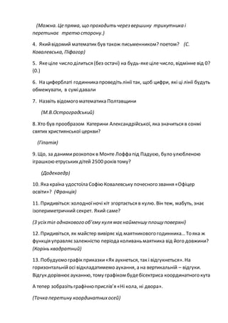 (Можна. Це пряма, що проходить через вершину трикутника і
перетинає третю сторону.)
4. Який відомий математик був також письменником? поетом? (С.
Ковалевська, Піфагор)
5. Якеціле число ділиться (без остачі) на будь-якеціле число, відмінне від 0?
(0.)
6. На циферблаті годинника проведіть лінії так, щоб цифри, які ці лінії будуть
обмежувати, в сумідавали
7. Назвіть відомого математика Полтавщини
(М.В.Остроградський)
8. Хто був прообразом Катерини Александрійської, яка значиться в сонмі
святих християнської церкви?
(Гіпатія)
9. Що, за данимирозкопок в Монте Лоффа під Падуєю, було улюбленою
іграшкою етруськихдітей 2500 років тому?
(Додекаедр)
10. Яка країна удостоїла Софію Ковалевську почесного звання «Офіцер
освіти»? (Франція)
11. Придивіться: холодноїночі кіт згортається в кулю. Він теж, мабуть, знає
ізопериметричний секрет. Який саме?
(З усіхтіл однакового об’єму куля маєнайменшу площуповерхні)
12. Придивіться, як майстер вивіряє хід маятникового годинника… То яка ж
функція управляєзалежністю періода коливань маятника від його довжини?
(Корінь квадратний)
13. Побудуємо графік приказки«Як аукнеться, так і відгукнеться». На
горизонтальнійосі відкладатимемо аукання, а на вертикальній – відгуки.
Відгук дорівнюєауканню, тому графіком будебісектриса координатного кута
А тепер зобразіть графічно прислів’я «Ні кола, ні двора».
(Точка перетину координатнихосей)
 