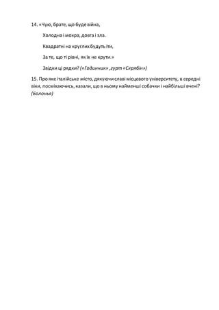 14. «Чую, брате, що будевійна,
Холодна і мокра, довга і зла.
Квадратні на круглихбудуть іти,
За те, що ті рівні, як їх не крути.»
Звідки ці рядки? («Годинник» ,гурт «Скрябін»)
15. Про яке італійське місто, дякуючиславімісцевого університету, в середні
віки, посміхаючись, казали, що в ньому найменші собачки і найбільші вчені?
(Болонья)
 