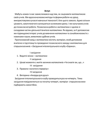 Вступ
Мабуть кожен із вас замислювався над тим, як зацікавити математикою
своїх учнів. Ми вдосконалюємо методита формироботи на уроці,
використовуємо сучаснінавчальні технології. Але цього замало. Аджескільки
цікавого, захоплюючого залишається замежамиуроку. І мизалучаємо учнів
до позакласноїроботи. Позакласна робота з математики є однією зі
складовихчастин діяльностівчителя математики. Як відомо, за її допомогою
ми підвищуємо інтерес учнів до вивчення математики та ознайомлюємо їх з
новинами науки, виявляємо здібних учнів.
Пропонованийзахід з математики містить матеріал, який допоможе
вчителю в підготовціта проведенні позакласного заходу з математики для
старшокласників «Засідання інтелектуального клубу «Еврика».
І засідання
1. Видатні жінки – математики
ІІ засідання
2. Цікаві моменти з життя великих математиків «Чизнаєте ви, що…»
ІІІ засідання
3. Правило «золотого перерізу»
IV засідання
4. Вікторина «Акордидля душі»
Засідання інтелектуального клубу проводиться раз на четверть. Тема
засідання повідомляється на початку четверті, матеріал старшокласники
підбирають самостійно.
 