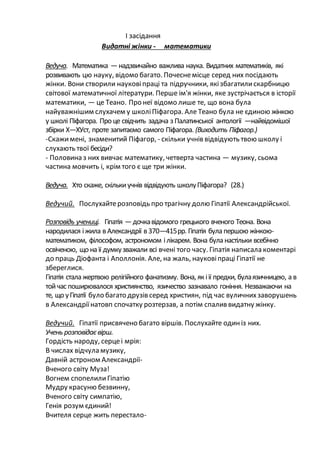 І засідання
Видатні жінки - математики
Ведуча. Математика —надзвичайно важлива наука. Видатних математиків, які
розвивають цю науку, відомо багато. Почеснемісце серед них посідають
жінки. Вони створили науковіпраці та підручники, якізбагатилискарбницю
світової математичної літератури. Перше ім'я жінки, яке зустрічається в історії
математики, — це Теано. Про неї відомо лише те, що вона була
найуважнішим слухачем у школіПіфагора. Але Теано була не єдиною жінкою
у школі Піфагора. Про це свідчить задача з Палатинської антології —найвідомішої
збірки Х—ХУст, проте запитаємо самого Піфагора. (Виходить Піфагор.)
-Скажимені, знаменитий Піфагор, - скільки учнів відвідують твою школу і
слухають твої бесіди?
- Половина з них вивчає математику, четверта частина — музику, сьома
частина мовчить і, крім того є ще три жінки.
Ведуча. Хто скаже, скількиучнів відвідують школуПіфагора? (28.)
Ведучий. Послухайтерозповідь про трагічну долю Гіпатії Александрійської.
Розповідь учениці. Гіпатія —дочкавідомого грецького вченого Теона. Вона
народилася іжила в Александрії в 370—415рр. Гіпатія була першою жінкою-
математиком, філософом, астрономом ілікарем. Вона була настільки всебічно
освіченою, що на її думкузважали всі вчені того часу. Гіпатія написала коментарі
до праць Діофанта і Аполлонія. Але, на жаль, науковіпраці Гіпатії не
збереглися.
Гіпатія стала жертвою релігійного фанатизму. Вона, як іїї предки, булаязичницею, а в
тойчас поширювалося християнство, язичество зазнавало гоніння. Незважаючи на
те, що уГіпатії було багато друзів серед християн, під час вуличнихзаворушень
в Александріїнатовп спочатку розтерзав, а потім спалив видатну жінку.
Ведучий. Гіпатії присвячено багато віршів. Послухайте одиніз них.
Учень розповідаєвірш.
Гордість народу, серцеі мрія:
В числах відчула музику,
Давній астроном Александрії-
Вченого світу Муза!
Вогнем спопелилиГіпатію
Мудру красуню безвинну,
Вченого світу симпатію,
Генія розум єдиний!
Вчителя серце жить перестало-
 