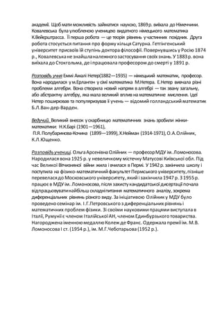 академії. Щобматиможливість займатися наукою, 1869р. виїхала до Німеччини.
Ковалевська була улюбленою ученицею видатного німецького математика
К.Вейєрштрасса. Їїперша робота —це теорія рівнянь участинних похідних. Друга
робота стосується питання про форму кільця Сатурна. Гетгінгенський
університет присвоїв їй ступінь доктора філософії. Повернувшись у Росію 1874
р., Ковалевськанезнайшланалежногозастосування своїхзнань.У 1883р. вона
виїхала до Стокгольма, деіпрацювала професором до смерті у 1891 р.
Розповідь учня Еммі Амалі Нетер(1882—1935) —німецький математик, професор.
Вона народилася ум.Ерланген у сімї математика М.Нетера. Е.Нетер вивчала різні
проблеми алгебри. Вона створила новий напрям в алгебрі —так звану загальну,
або абстрактну алгебру, яка мала великий вплив на математичне мислення. Ідеї
Нетер поширював та популяризував її учень — відомий голландськийматематик
Б.Л.Ван-дер-Варден.
Ведучий. Великий внесок ускарбницю математичних знань зробили жінки-
математики: Н.К.Барі (1901—1961),
П.Я.Полубаринова-Кочина (1899—1999),Х.Нейман (1914-1971),О.А.Олійник,
К.Л.Ющенко.
Розповідьучениці. ОльгаАрсенівна Олійник —професорМДУ ім.Ломоносова.
Народилася вона 1925 р. у невеличкому містечку Матусові Київської обл. Під
час Великої Вітчизняної війни жила івчилася в Пермі. У 1942р. закінчила школу і
поступила на фізико-математичнийфакультетПермського університету,пізніше
перевеласядо Московського університету, якийізакінчила 1947 р. З 1955р.
працюєв МДУ ім. Ломоносова,після захистукандидатськоїдисертаціїпочала
відпрацьовуватинайбільшскладніпитання математичного аналізу, зокрема
диференціальних рівнянь різного виду. За ініціативою Олійник у МДУ було
проведено семінар ім. І.Г.Петровського з диференціальнихрівнянь і
математичних проблем фізики. Зі своїми науковимипрацямивиступала в
Італії, Румуніїє членом ІталійськоїАН, членом Единбурзького товариства.
Нагороджена іменноюмедаллюКолеж деФранс. Одержала преміїім. М.В.
Ломоносова І ст. (1954 р.), ім. М.Г.Чеботарьова (1952 р.).
 
