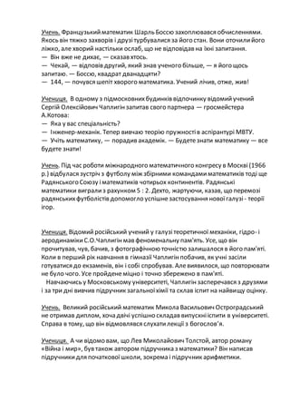 Учень. Французькийматематик Шарль Боссю захоплювався обчисленнями.
Якось він тяжко захворів і друзітурбувалися за його стан. Вони оточилийого
ліжко, але хворий настільки ослаб, що не відповідав на їхні запитання.
— Він вже не дихає, — сказав хтось.
— Чекай, — відповів другий, який знав ученого більше, — я його щось
запитаю. — Боссю, квадрат дванадцяти?
— 144, — почувся шепіт хворого математика. Учений лічив, отже, жив!
Учениця. В одному з підмосковнихбудинків відпочинку відомийучений
Сергій Олексійович Чаплигінзапитав свого партнера — гросмейстера
А.Котова:
— Яка у вас спеціальність?
— Інженер-механік. Тепер вивчаю теорію пружностів аспірантурі МВТУ.
— Учіть математику, — порадив академік. — Будетезнати математику — все
будете знати!
Учень.Під час роботи міжнародного математичного конгресу в Москві(1966
р.) відбулася зустріч з футболу між збірними командамиматематиків тоді ще
Радянського Союзу іматематиків чотирьох континентів. Радянські
математики вигрализ рахунком 5 : 2. Дехто, жартуючи, казав, що перемозі
радянськихфутболістів допомогло успішнезастосування новоїгалузі - теорії
ігор.
Учениця. Відомийросійський учений у галузітеоретичної механіки, гідро- і
аеродинамікиС.О.Чаплигінмав феноменальну пам'ять. Усе, що він
прочитував, чув, бачив, з фотографічною точністю залишалося в його пам'яті.
Коли в перший рік навчання в гімназії Чаплигінпобачив, як учні засіли
готуватися до екзаменів, він і собі спробував. Алевиявилося, що повторювати
не було чого. Усе пройденеміцно і точно збережено в пам'яті.
Навчаючись у Московському університеті, Чаплигінзасперечався з друзями
і за три дні вивчив підручник загальноїхімії та склав іспит на найвищу оцінку.
Учень. Великий російський математик Микола Васильович Остроградський
не отримав диплом, хоча двічі успішно складав випускнііспити в університеті.
Справа в тому, що він відмовлявся слухатилекції з богослов’я.
Учениця. А чи відомо вам, що Лев Миколайович Толстой, автор роману
«Війна і мир», був також автором підручника з математики? Він написав
підручникидля початковоїшколи, зокрема і підручник арифметики.
 