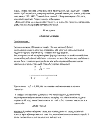 Учень. Якось Леонард Ейлер висловив припущення, що10000 009 —просте
число. Щоб перевірити, чи це справдітак, учений виявив, що воно є добутком
двох чисел: 293 і 3413. Указаніобчислення Л. Ейлер виконував у 70 років,
коливін був сліпий. Розрахункивін робив усно.
Леонард Ейлер мав надзвичайну пам'ять на числа. Він пам'ятав, наприклад,
шість степенів перших ста натуральнихчисел.
ІІІ засідання
«Золотий переріз»
Повідомлення 1
(Менша частина): (більша частина) = (більша частина): (ціле).
Цей поділ називають золотим перерізом, або золотою пропорцією, або
поділом відрізка в крайньому і середньому відношенні.
Задачу про золотий переріз відрізка формулюють щетак:поділити відрізок
гармонійно, або даний відрізок а поділити на такідві частини, щоббільша
з них х була середнім пропорційним між усім відрізком ійого меншою
частиною, тобто так, щобсправджувалася пропорція
а х
х а-х
•------------•----------------------•
а – х х
Відношення а/х = 1,618, його називають «відношенням золотого
перерізу».
У середні віки вважалиідеальним тіло такої людини, для якоїбуло
характерне співвідношення золотого перерізу. Нехай висота тіла людини
дорівнюєАВ, тоді точка Х має лежати на талії, тобто повинна виконуватися
пропорція:
АХ:ХВ = ХВ:АВ.
Учитель Давайте виберемо серед вас претендентів на середньовічний
конкурс краси(вимірюємо частини тіла, перевіримо виконання пропорції). З
віком людинизначення відношення змінюється.
 