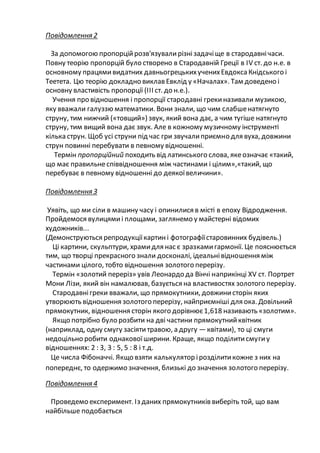 Повідомлення 2
За допомогою пропорційрозв'язувалирізнізадачіще в стародавнічаси.
Повну теорію пропорцій було створено в Стародавній Греції в IV ст. до н.е. в
основному працямивидатних давньогрецькихученихЕвдоксаКнідського і
Теетета. Цю теорію докладно виклав Евклід у «Началах». Там доведено і
основну властивість пропорції (ІІІ ст. до н.е.).
Учення про відношення і пропорції стародавні грекиназивали музикою,
яку вважали галуззю математики. Вони знали, що чим слабшенатягнуто
струну, тим нижчий («товщий») звук, який вона дає, а чим тугіше натягнуто
струну, тим вищий вона дає звук. Але в кожному музичному інструменті
кілька струн. Щоб усі струни під час гри звучалиприємно для вуха, довжини
струн повинні перебувати в певному відношенні.
Термін пропорційний походить від латинського слова, якеозначає «такий,
що має правильнеспіввідношення між частинами і цілим»,«такий, що
перебуває в певному відношенні до деякоївеличини».
Повідомлення З
Уявіть, що ми сіли в машину часу і опинилися в місті в епоху Відродження.
Пройдемося вулицямиі площами, заглянемо у майстерні відомих
художників...
(Демонструються репродукціїкартині фотографіїстаровинних будівель.)
Ці картини, скульптури, храмидля нас є зразкамигармонії. Це пояснюється
тим, що творці прекрасного знали досконалі, ідеальнівідношення між
частинами цілого, тобто відношення золотого перерізу.
Термін «золотий переріз» увів Леонардо да Вінчі наприкінці XV ст. Портрет
Мони Лізи, який він намалював, базується на властивостях золотого перерізу.
Стародавнігреки вважали, що прямокутники, довжинисторін яких
утворюють відношення золотого перерізу, найприємніші для ока. Довільний
прямокутник, відношення сторін якого дорівнює1,618 називають «золотим».
Якщо потрібно було розбити на дві частини прямокутнийквітник
(наприклад, одну смугу засіятитравою, а другу —квітами), то ці смуги
недоцільно робити однаковоїширини. Краще, якщо поділитисмугиу
відношеннях: 2 : 3, 3 : 5, 5 : 8 і т.д.
Це числа Фібоначчі. Якщо взяти калькулятор ірозділитикожне з них на
попереднє, то одержимо значення, близькі до значення золотого перерізу.
Повідомлення 4
Проведемо експеримент. Із даних прямокутників виберіть той, що вам
найбільше подобається
 
