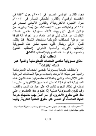 (555)
‫ع‬ً‫ع‬ ‫الصادر‬ ً‫س‬ ‫ر‬ ‫ال‬ ‫ون‬ ‫القا‬ ‫جاء‬2004ً‫ع‬ ‫"الوق‬ ‫حول‬ ‫م‬
"ً‫الرقم‬ ‫االقتصاد‬ً‫ع‬ ‫الصادر‬ ً‫البلجٌك‬ ‫ون‬ ‫والقا‬2009‫م‬
" ٌ ‫اإللكترو‬ ‫"التجار‬ ‫حول‬ً‫ع‬ ‫الصادر‬ ً ‫األلما‬ ‫ون‬ ‫والقا‬
7331‫من‬ ‫وؼٌرها‬ "‫ُعد‬‫ب‬ ‫عن‬ ‫"االتصاال‬ ‫حول‬ ‫وتعدٌبلته‬ ‫م‬
ً‫مقدم‬ ٌ‫مسؤول‬ ‫م‬ِّ ُ‫ت‬‫ل‬ ٌ‫وروب‬ُ‫األ‬ ‫الدول‬ ‫ٌن‬ ‫قوا‬‫ادما‬
‫رق‬ ‫ت‬ ٌَّ‫أ‬ ‫إجراء‬ ‫دون‬ ‫عام‬ ‫قواعد‬ ًِّ ‫تب‬ ‫ابلل‬ ‫من‬ ‫تر‬ ‫اإل‬
‫بذلك‬ َّ‫م‬‫عت‬ . ‫الشبك‬ ‫باستادام‬ ‫المرتكب‬ ‫ا‬ ‫الماال‬ ٌَّ‫وع‬ ‫بٌن‬
ٌ‫المسؤول‬ ‫هذل‬ ‫طا‬ ‫تحدٌد‬ ًِّ‫ل‬ُ‫ك‬ ٍ‫وبشكل‬ ‫ولى‬ُ‫األ‬ َّ‫للمر‬
،)‫األول‬ ‫(المطلب‬ً ‫و‬ ‫القا‬ ‫وأساسها‬‫الثا‬ ‫(المطلب‬‫نى‬)
‫و‬ٌ‫المسؤول‬ ‫هذل‬ ‫قواعد‬ ٌ‫اصوص‬‫الثا‬ ‫(المطلب‬‫لث‬.)
‫األول‬ ‫المطلب‬
‫مسيولٌة‬ ‫نطاق‬‫م‬‫عبر‬ ‫والفنٌة‬ ‫المعلوماتٌة‬ ‫الخدمات‬ ً‫قدم‬
‫شبكه‬‫االنترنت‬796
ٌ‫مسةةؤول‬ ‫طبٌعةة‬ ‫تاتلةةؾ‬ ‫ال‬ً‫مقةةدم‬‫المعلوماتٌةة‬ ‫الاةةدما‬
‫شبكه‬ ‫عبر‬ ٌ ‫وال‬‫تر‬ ‫اال‬‫المرتكب‬ ‫ا‬ ‫الماال‬ ٌَّ‫وع‬ ‫بااتبلؾ‬
‫ةة‬‫ة‬ ‫تر‬ ‫اإل‬ ‫ةةى‬‫ة‬‫عل‬‫ةةون‬‫ة‬‫تك‬ ‫ةةد‬‫ة‬‫عق‬ .‫ها‬ ‫ةةمو‬‫ة‬‫مض‬ ‫ةةااتبلؾ‬‫ة‬‫ب‬ ‫ةةن‬‫ة‬‫ولك‬‫ةةذل‬‫ة‬‫ه‬
ٌ‫ةؤول‬‫ة‬‫المس‬‫ة‬‫ة‬ٌ‫اح‬ ‫الج‬‫ةا‬‫ة‬‫م‬ ‫ةى‬‫ة‬‫عل‬ ً‫ة‬‫ة‬ ‫اإللكترو‬ ‫ةمون‬‫ة‬‫المض‬ ‫َّن‬‫م‬‫ة‬‫ة‬‫تض‬ ‫إذا‬
‫والقذؾ‬ ‫السب‬ ‫عبارا‬ ‫على‬ ‫طواحه‬ ‫كا‬ ‫التجرٌم‬ ‫طا‬ ً‫ع‬ ‫ُداله‬ٌ
‫ىى‬‫ى‬‫عل‬ ‫ىموا‬‫ى‬‫المض‬ ‫ا‬ ‫ى‬‫ى‬‫ه‬ ‫ىوى‬‫ى‬‫احت‬ ‫ا‬ ‫ف‬ ‫ىة‬‫ى‬ٌ‫مدن‬ ‫ىيولٌة‬‫ى‬‫المس‬ ‫ىوا‬‫ى‬‫تك‬ ‫ىد‬‫ى‬‫وق‬
‫ىرٌا‬‫ى‬‫خ‬ ‫ا‬ ‫ىوق‬‫ى‬‫حق‬ ‫ىى‬‫ى‬‫عل‬ ‫تعىد‬،‫ىة‬‫ى‬‫حرم‬ ‫ىاك‬‫ى‬‫كانته‬ ،‫ىم‬‫ى‬‫به‬ َّ‫ىر‬‫ى‬‫أض‬ ٍ‫أمىر‬ ‫أو‬
‫الخاصة‬ ‫الحٌاة‬،‫حق‬ ‫على‬ ِ‫ي‬ّ‫التعد‬ ‫أو‬‫وفٌمىا‬ .‫الفكرٌىة‬ ‫الملكٌة‬ ‫وق‬
114
-‫انظر‬-‫فرح‬ ‫جاسـ‬ ‫أحمد‬-‫اإلنترنت‬ ‫سدمات‬ ‫لمادمي‬ ‫الاانوني‬ ‫النظاـ‬-‫ماارنة‬ ‫َّة‬‫تحليلي‬ ‫اسة‬‫ر‬‫د‬–‫بحث‬
‫بمالو‬ ‫منشور‬‫المالد‬ ‫ةد‬‫المنار‬11‫اليدد‬ ‫د‬7‫د‬0225-‫ص‬140
 