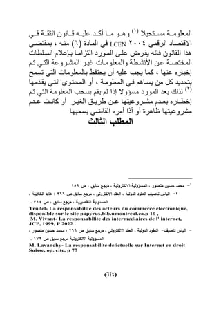 (555)
‫ةةتحٌبل‬‫ة‬‫مس‬ ‫ةة‬‫ة‬‫المعلوم‬(7
‫ةةا‬‫ة‬‫م‬ ‫ةةو‬‫ة‬‫وه‬‫ةةد‬‫ة‬‫أك‬‫ةة‬‫ة‬‫الوق‬ ‫ون‬ ‫ةةا‬‫ة‬‫ق‬ ‫ةةه‬‫ة‬ٌ‫عل‬ً‫ةة‬‫ة‬‫ع‬
ً‫الرقم‬ ‫االقتصاد‬2004LCENً‫ع‬( ‫الماد‬6‫بمقتضةى‬ ‫ةه‬ ‫م‬
‫ع‬ ‫ةر‬ ٌ ‫ه‬ ‫عا‬ ‫ون‬ ‫القا‬ ‫هذا‬‫التاامة‬ ‫المةورد‬ ‫لةى‬‫ا‬‫عبلم‬ ‫بة‬‫السةلطا‬
‫ةن‬‫ة‬‫ع‬ ‫ة‬‫ة‬‫الماتص‬‫ةط‬‫ة‬‫ش‬ ‫األ‬‫ةروع‬‫ة‬‫المش‬ ‫ةر‬‫ة‬ٌ‫ؼ‬ ‫ةا‬‫ة‬‫والمعلوم‬ً‫ة‬‫ة‬‫الت‬‫ةم‬‫ة‬‫ت‬
‫إابارل‬‫علٌه‬ ‫ٌجب‬ ‫كما‬ ‫ها‬ ‫ع‬‫أن‬‫بالمعلوما‬ ‫ٌحت‬ً‫الت‬‫تسمل‬
‫ٌسةاهم‬ ‫من‬ ‫كل‬ ‫بتحدٌد‬ً‫عة‬‫المعلومة‬‫أو‬‫ٌقةدمها‬ ً‫التة‬ ‫المحتةوى‬
(2
‫مسؤوال‬ ‫المورد‬ ‫ٌعد‬ ‫لذلك‬‫إذا‬‫تةم‬ ً‫الت‬ ‫المعلوم‬ ‫بسحب‬ ‫ٌقم‬ ‫لم‬
‫إاطةةارل‬‫بعةةد‬‫م‬‫الؽٌةةر‬ ‫طرٌةة‬ ‫عةةن‬ ‫مشةةروعٌتها‬‫أو‬‫عةةدم‬ ‫ةة‬ ‫كا‬
‫اهر‬ ‫مشروعٌتها‬‫أو‬‫أذا‬‫أمرل‬‫بسحبها‬ ً‫القاض‬
‫المطلب‬‫الثالث‬
1
-‫المسؤولية‬ ‫د‬ ‫ور‬ ‫من‬ ‫حسيف‬ ‫محمد‬‫ص‬ ‫د‬ ‫سابؽ‬ ‫مرا‬ ‫د‬ ‫ترونية‬ ‫اتل‬137
0-‫ص‬ ‫سابؽ‬ ‫مرا‬ ‫د‬ ‫ترونا‬ ‫اتل‬ ‫الياد‬ ‫د‬ ‫الدولية‬ ‫الياود‬ ‫يؼ‬ ‫نا‬ ‫الياس‬044‫د‬ ‫الساليلة‬ ‫عايد‬ ‫؛‬
‫ص‬ ‫د‬ ‫سابؽ‬ ‫مرا‬ ‫د‬ ‫يرية‬ ‫التا‬ ‫المسئولية‬112.
Trudel- La responsabilite des acteurs du commerce electronique,
disponible sur le site papyrus.bib.umontreal.ca.p 10 ,
M. Vivant- La responsabilite des intermediaires de l' internet,
JCP, 1999, P 2022 .
-‫يؼ‬ ‫نا‬ ‫الياس‬-‫ص‬ ‫سابؽ‬ ‫مرا‬ ‫د‬ ‫ترونا‬ ‫اتل‬ ‫الياد‬ ‫د‬ ‫الدولية‬ ‫الياود‬044‫د‬ ‫ور‬ ‫من‬ ‫حسيف‬ ‫محمد‬ ‫؛‬
‫ص‬ ‫سابؽ‬ ‫مرا‬ ‫ترونية‬ ‫اتل‬ ‫المسؤولية‬150.
M. Lavanchy- La responsabilite delictuelle sur Internet en droit
Suisse, op. cite, p 77
 