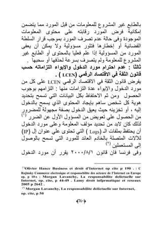 (555)
‫ٌتضمن‬ ‫مما‬ ‫المورد‬ ‫قبل‬ ‫من‬ ‫للمعلوما‬ ‫المشروك‬ ‫ؼٌر‬ ‫بالطابد‬
ٌ ‫إمكا‬‫المعلوما‬ ‫محتوى‬ ‫على‬ ‫رقابته‬ ‫المورد‬ ‫عر‬
‫السلط‬ ‫قرار‬ ‫بموجب‬ ‫المورد‬ ‫تصرؾ‬ ‫عدم‬ ‫حال‬ ‫وعى‬ ‫الموجود‬
ٌ‫القضاح‬‫أو‬‫إاطارها‬‫ٌمكن‬ ‫وال‬ ٌ‫مسؤول‬ ‫عتوور‬‫أن‬ٌ‫ى‬ ‫ع‬
ٌ‫المسؤول‬ ‫من‬ ‫المورد‬‫إذا‬‫بالمحتوى‬ ‫ععلٌا‬ ‫علم‬‫أو‬‫ؼٌر‬ ‫الطابد‬
‫للمعلوم‬ ‫المشروك‬‫و‬‫لحذعها‬ ‫بسرع‬ ‫ٌتصرؾ‬ ‫لم‬‫أو‬. ‫سحبها‬
‫الدخول‬ ‫مورد‬ ‫احترام‬ ‫عدم‬ : ‫ثالثا‬‫واإلٌواء‬‫حسب‬ ‫التزاماته‬
‫الثقة‬ ‫قانوا‬ً‫ف‬‫االقتصاد‬ً‫الرقم‬(LCEN. )
‫الوق‬ ‫ون‬ ‫قا‬ ‫ر‬ ًٌ‫ع‬‫االقتصاد‬ً‫الرقم‬LCEN‫ك‬ ‫على‬‫من‬ ‫ل‬
‫الداول‬ ‫مورد‬‫واإلٌواء‬‫بوجوب‬ ‫التاامهم‬ : ‫ها‬ ‫م‬ ‫التااما‬ ‫عد‬
‫ا‬ ‫البٌا‬ ‫بكل‬ ‫ا‬ ‫االحت‬ ‫وم‬ ‫ومن‬ ‫الحصول‬ً‫الت‬‫بتحدٌد‬ ‫تسمل‬
‫ساهم‬ ‫شاص‬ ‫كل‬ ٌ‫هو‬‫ٌجاد‬ ‫ب‬‫المحتوى‬‫الذي‬‫بالداول‬ ‫ٌسمل‬
‫إلٌه‬‫أو‬‫للمضرور‬ ‫مجهول‬ ‫بص‬ ‫الداول‬ ٌ‫ٌع‬ ‫حٌا‬ ‫ه‬ ٌ‫تاا‬
‫المسؤول‬ ‫من‬ ٌ‫تعو‬ ً‫عل‬ ‫الحصول‬ ‫من‬‫األول‬‫ع‬‫الضرر‬ ‫ن‬(7
‫البد‬ ‫كان‬ ‫لذلك‬‫من‬‫الداول‬ ‫مورد‬ ‫وعلى‬ ‫المعلوم‬ ‫مؤلؾ‬ ‫تحدٌد‬
‫أن‬( ‫الـ‬ ‫ا‬ ‫بمل‬ ‫ٌحت‬Logsً‫الت‬‫وان‬ ‫ع‬ ً‫عل‬ ‫تحتوى‬‫إل‬(IP
‫لآلال‬‫للمورد‬ ‫العاحد‬ ‫بالاادم‬ ‫المتصل‬ً‫الت‬‫بالوصول‬ ‫تسمل‬
‫إلى‬‫المستعملٌن‬(2
‫ون‬ ‫قا‬ ‫عان‬ ‫سا‬ ‫عر‬ ‫وعى‬7/9/2000‫ٌقرر‬‫أن‬‫الداول‬ ‫مورد‬
(1)
Olivier Hance Business et droit d'Internet op cite p 190 . : C
Rojinsky Commerce electroique et responsebilite des acteure de I'Internet en Europe
op, p 10-s ; Morgan Lavanchy, La responsabilite delictuelle sur
Internet, op. cite, p 44-49 . Lamy droit infprmatique et reseaux
2005 p 2642 .
(0)
Morgan Lavanchy, La responsabilite delictuelle sur Internet,
op. cite, p 50
 