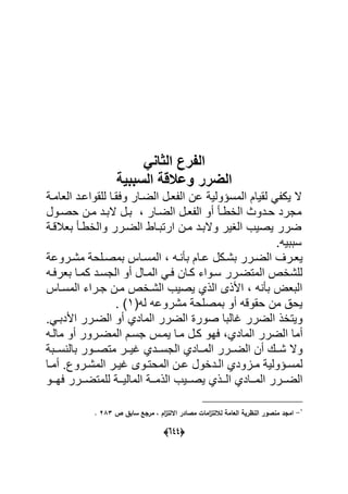 (555)
‫الفرع‬ً‫الثان‬
‫السببٌة‬ ‫قة‬ ‫وع‬ ‫الضرر‬
‫لقٌام‬ ً ‫ٌك‬ ‫ال‬ٌ‫المسؤول‬‫للقواعةد‬ ‫وعقةا‬ ‫الضةار‬ ‫عةل‬ ‫ال‬ ‫عن‬‫العامة‬
‫حةدوا‬ ‫مجرد‬‫الاطة‬‫حصةول‬ ‫مةن‬ ‫البةد‬ ‫بةل‬ ‫الضةار‬ ‫عةل‬ ‫ال‬ ‫أو‬
‫الضةرر‬ ‫ارتبةاط‬ ‫مةن‬ ‫والبةد‬ ‫الؽٌر‬ ‫ٌصٌب‬ ‫ضرر‬‫والاطة‬‫بعبلقة‬
.‫سببٌه‬
ٌ‫ةكل‬‫ة‬‫بش‬ ‫ةرر‬‫ة‬‫الض‬ ‫ةرؾ‬‫ة‬‫ع‬‫ةروع‬‫ة‬‫مش‬ ‫ةلح‬‫ة‬‫بمص‬ ‫ةا‬‫ة‬‫المس‬ ‫ةه‬‫ة‬ ‫ب‬ ‫ةام‬‫ة‬‫ع‬
‫بعرعةه‬ ‫كمةا‬ ‫الجسةد‬ ‫أو‬ ‫المةال‬ ً‫عة‬ ‫كةان‬ ‫سةواء‬ ‫المتضةرر‬ ‫للشاص‬
‫المسةا‬ ‫جةراء‬ ‫مةن‬ ‫الشةاص‬ ‫ٌصٌب‬ ‫الذي‬ ‫األذى‬ ‫ه‬ ‫ب‬ ‫البع‬
(‫له‬ ‫مشروعه‬ ‫بمصلح‬ ‫أو‬ ‫حقوقه‬ ‫من‬ ‫ٌح‬7.
.ً‫األدبة‬ ‫الضةرر‬ ‫أو‬ ‫المادي‬ ‫الضرر‬ ‫صور‬ ‫ؼالبا‬ ‫الضرر‬ ‫وٌتاذ‬
‫ٌمة‬ ‫مةا‬ ‫كةل‬ ‫عهو‬ ‫المادي‬ ‫الضرر‬ ‫أما‬‫مالةه‬ ‫أو‬ ‫المضةرور‬ ‫جسةم‬
‫ةةب‬‫ة‬‫س‬ ‫بال‬ ‫ةةور‬‫ة‬‫متص‬ ‫ةةر‬‫ة‬ٌ‫ؼ‬ ‫ةةدي‬‫ة‬‫الجس‬ ‫ةةادي‬‫ة‬‫الم‬ ‫ةةرر‬‫ة‬‫الض‬ ‫أن‬ ‫ةةك‬‫ة‬‫ش‬ ‫وال‬
‫ةا‬‫ة‬‫أم‬ .‫ةروك‬‫ة‬‫المش‬ ‫ةر‬‫ة‬ٌ‫ؼ‬ ‫ةوى‬‫ة‬‫المحت‬ ‫ةن‬‫ة‬‫ع‬ ‫ةداول‬‫ة‬‫ال‬ ‫ةاودي‬‫ة‬‫م‬ ٌ‫ةؤول‬‫ة‬‫لمس‬
‫ةةو‬‫ة‬‫عه‬ ‫ةةرر‬‫ة‬‫للمتض‬ ‫ةة‬‫ة‬ٌ‫المال‬ ‫ةة‬‫ة‬‫الذم‬ ‫ةةٌب‬‫ة‬‫ٌص‬ ‫ةةذي‬‫ة‬‫ال‬ ‫ةةادي‬‫ة‬‫الم‬ ‫ةةرر‬‫ة‬‫الض‬
1
-‫اماد‬‫ص‬ ‫سابؽ‬ ‫مرا‬ ‫د‬ ‫اـ‬‫ز‬‫اتلت‬ ‫ادر‬ ‫م‬ ‫امات‬‫ز‬‫لاللت‬ ‫اليامة‬ ‫النظرية‬ ‫ور‬ ‫من‬061.
 