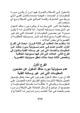 (505)
‫دون‬ ‫ةةا‬‫ة‬‫عٌه‬ ‫ةةوال‬‫ة‬‫والتج‬ ‫ةةبك‬‫ة‬‫الش‬ ‫ةةى‬‫ة‬‫إل‬ ‫ةةداول‬‫ة‬‫بال‬‫أن‬‫ةةوردا‬‫ة‬‫م‬ ‫ةةون‬‫ة‬‫ٌك‬
‫الةةذي‬ ً‫ةة‬ ‫ال‬ ‫بالعمةةل‬ ‫محةةدد‬ ‫تةةه‬ ‫عمه‬ ‫الاةةدما‬ ‫أو‬ ‫للمعلومةةا‬
‫أي‬ ‫ةةد‬‫ة‬‫وم‬ ‫ةةبك‬‫ة‬‫الش‬ ‫ةةى‬‫ة‬‫عل‬ ‫ةةد‬‫ة‬‫المواق‬ ‫ةة‬‫ة‬‫وقاحم‬ ‫ةةترك‬‫ة‬‫المش‬ ‫ةةٌن‬‫ة‬‫ب‬ ‫ةةربط‬‫ة‬ٌ
‫مستادم‬.‫أار‬
‫الةداول‬ ‫اعةذ‬ ‫م‬ ‫مورد‬ ‫ٌباشرل‬ ‫أو‬ ‫ٌمارسه‬ ‫الذي‬ ‫الدور‬ ‫هذا‬ ‫وطبٌع‬
‫ةون‬‫ة‬‫ٌك‬ ‫ال‬ ‫ةه‬‫ة‬ ‫ا‬ ‫ةل‬‫ة‬‫عاألص‬ ‫ةذا‬‫ة‬‫ل‬ ‫ة‬‫ة‬ٌ ‫المد‬ ‫ةؤولٌته‬‫ة‬‫مس‬ ‫ةدد‬‫ة‬‫ٌح‬ ‫ةذي‬‫ة‬‫ال‬ ‫ةو‬‫ة‬‫ه‬
‫ةر‬‫ة‬‫عب‬ ‫ةتم‬‫ة‬‫ت‬ ً‫ة‬‫ة‬‫الت‬ ‫ةدما‬‫ة‬‫الا‬ ‫أو‬ ‫ةا‬‫ة‬‫المعلوم‬ ‫ةمون‬‫ة‬‫مض‬ ‫ةن‬‫ة‬‫ع‬ ‫ةؤوال‬‫ة‬‫مس‬
‫أو‬ ‫ةةة‬‫ة‬ٌ‫التعاقد‬ ‫ةةةؤولٌته‬‫ة‬‫مس‬ ‫ةةةار‬‫ة‬‫تو‬ ‫ةةةد‬‫ة‬‫ق‬ ‫ةةةك‬‫ة‬‫ذل‬ ‫ةةةد‬‫ة‬‫وم‬ ‫ةةة‬‫ة‬ٌ ‫ال‬ ‫ةةةاحله‬‫ة‬‫وس‬
‫الحاال‬ ‫بع‬ ً‫ع‬ ٌ‫التقصٌر‬
‫ىم‬‫ى‬‫سنقس‬ ‫ا‬ ‫ى‬‫ى‬‫ل‬‫الم‬ ‫ا‬ ‫ى‬‫ى‬‫ه‬‫ىب‬‫ى‬‫طل‬‫ىة‬‫ى‬‫ث‬ ‫ث‬ ‫ىى‬‫ى‬‫فل‬‫ىروع‬‫ى‬‫ف‬‫ال‬ ً‫ى‬‫ى‬‫ف‬ ‫ىث‬‫ى‬‫نبح‬ :‫ىرع‬‫ى‬‫ف‬
‫األول‬-‫ىىا‬‫ى‬‫ع‬ ‫ىى‬‫ى‬‫مناف‬ ‫ىىورد‬‫ى‬‫م‬ ‫ىىيولٌة‬‫ى‬‫مس‬ ‫ىىدم‬‫ى‬‫ع‬ ً‫ىى‬‫ى‬‫ف‬ ‫ىىام‬‫ى‬‫الع‬ ‫ىىل‬‫ى‬‫األص‬
ً‫ف‬ ‫ونتناول‬ ‫الفنٌة‬ ‫وساةله‬ ‫عبر‬ ‫تمر‬ ً‫الت‬ ‫والخدمات‬ ‫المعلومات‬
‫ال‬‫فرع‬‫التعاقدٌة‬ ‫مسيولٌته‬ ‫فٌها‬ ‫تثار‬ ً‫الت‬ ‫الحاالت‬ ً‫الثان‬
. ‫التقصٌرٌة‬ ‫مسيولٌته‬ ‫تحقق‬ ‫حاالت‬ ‫لبحث‬ ‫الثالث‬ ‫ونخصص‬
‫ال‬‫فرع‬‫األول‬
‫مضموا‬ ‫عا‬ ‫الدخول‬ ‫مناف‬ ‫مورد‬ ‫مسيولٌة‬ ‫عدم‬
‫الفنٌة‬ ‫وساةله‬ ‫عبر‬ ‫تمر‬ ً‫الت‬ ‫المعلومات‬
‫بتوصٌل‬ ‫ٌتمول‬ ‫بح‬ ً ‫ع‬ ‫بدور‬ ‫ٌقوم‬ ‫الداول‬ ‫اعذ‬ ‫م‬ ‫مورد‬ ‫إن‬ ‫ا‬ ‫قل‬
‫ةى‬‫ة‬‫عل‬ ‫ةول‬‫ة‬‫للحص‬ ‫ةه‬‫ة‬‫أمام‬ ‫ة‬‫ة‬ٌ‫الطر‬ ‫ةتل‬‫ة‬‫وع‬ ‫ة‬‫ة‬ ‫تر‬ ‫اال‬ ‫ةبك‬‫ة‬‫بش‬ ‫ةل‬‫ة‬ٌ‫العم‬
‫أو‬ ‫ةةةة‬‫ة‬ٌ‫المعلومات‬ ‫ةةةةاد‬‫ة‬‫بالم‬ ‫ةةةةه‬‫ة‬‫ل‬ ‫ةةةة‬‫ة‬‫عبلق‬ ‫ال‬ ً‫ةةةةال‬‫ة‬‫وبالت‬ ‫ةةةةا‬‫ة‬‫المعلوم‬
‫مضمو‬‫دورل‬ ‫وان‬ ‫الشةبك‬ ‫على‬ ‫المتبادل‬ ‫الرساحل‬ ‫موضوك‬ ‫أو‬ ‫ها‬
‫أو‬ ‫االطةةبلك‬ ‫لةةه‬ ٌ‫لةة‬ ‫وةةم‬ ‫ومةةن‬ ‫ةةب‬ ‫الجا‬ ‫هةةذا‬ ً‫عةة‬ ‫بالحٌةةاد‬ ‫ٌتسةةم‬
 