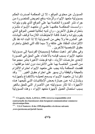(555)
‫الحكةم‬ ‫أصةدر‬ ‫المحكمة‬ ‫إن‬ ‫إال‬ ‫الموقد‬ ‫محتوى‬ ‫عن‬ ‫المسؤول‬
‫مةن‬ ‫للمتضةرر‬ ٌ‫تعةو‬ ‫بةدعد‬ ‫وألامتةه‬ ‫اإلٌواء‬ ‫متعهد‬ ٌ‫بمسؤول‬
‫ٌواحةه‬ ‫ب‬ ‫ٌقةوم‬ ‫الذي‬ ‫الموقد‬ ‫على‬ ‫بها‬ ‫الااص‬ ‫الصور‬ ‫شر‬ ‫جراء‬
‫م‬ ‫اإلٌةةةواء‬ ‫متعهةةةد‬ ‫أن‬ ‫علةةةى‬ ‫حكمهةةةا‬ ‫المحكمةةة‬ ‫وأسسةةة‬‫لتةةةام‬
‫الةذي‬ ‫الموقةد‬ ‫عحص‬ ٌ ‫إمكا‬ ‫لدٌه‬ ‫وان‬ ‫ارٌن‬ ‫ا‬ ‫حقو‬ ‫باحترام‬
‫ةا‬‫ة‬ ‫البٌا‬ ‫ةؾ‬‫ة‬‫لوق‬ ‫ة‬‫ة‬‫البلام‬ ‫ةا‬‫ة‬‫االحتٌاط‬ ‫ة‬‫ة‬‫كاع‬ ‫ةاذ‬‫ة‬‫واتا‬ ‫ةه‬‫ة‬‫ٌواح‬ ‫ب‬ ‫ةوم‬‫ة‬‫ٌق‬
‫كل‬ ‫ذ‬ ‫ه‬ ‫ا‬ ‫اوب‬ ‫إذا‬ ‫إال‬ ٌ‫المسؤول‬ ‫من‬ ‫ى‬ ‫ٌع‬ ‫وال‬ ‫المشروع‬ ‫ؼٌر‬
‫بةاحترام‬ ‫تتعلة‬ ً‫الت‬ ‫تلك‬ ‫سٌما‬ ‫وال‬ ‫عاتقه‬ ‫على‬ ‫الملقا‬ ‫االلتااما‬
‫لآلا‬ ٌ‫الشاص‬ ‫حقو‬. ‫رٌن‬714
( ‫محكم‬ ‫ذهب‬ ‫أار‬ ‫حكم‬ ً‫وع‬Naterreٌ‫مسةؤول‬ ‫إلى‬ ٌ‫س‬ ‫ر‬ ‫ال‬
‫ةور‬‫ة‬‫الص‬ ً‫ة‬‫ة‬‫ع‬ ‫ة‬‫ة‬‫الح‬ ‫ةى‬‫ة‬‫عل‬ ‫ةداء‬‫ة‬‫باالعت‬ ‫ةه‬‫ة‬‫قٌام‬ ‫ةبب‬‫ة‬‫بس‬ ‫ةواء‬‫ة‬ٌ‫اإل‬ ‫ةد‬‫ة‬‫متعه‬
‫مجموعة‬ ‫شر‬ ‫ب‬ ‫األاٌر‬ ‫عوجح‬ ‫عٌه‬ ‫األاٌاء‬ ‫عارضا‬ ‫إلحدى‬
‫ةا‬‫ة‬‫مواعقته‬ ‫ةذ‬‫ة‬‫اا‬ ‫دون‬ ‫ة‬‫ة‬ ‫تر‬ ‫اال‬ ‫ةى‬‫ة‬‫عل‬ ‫ةا‬‫ة‬‫به‬ ‫ة‬‫ة‬‫الااص‬ ‫ةور‬‫ة‬‫الص‬ ‫ةن‬‫ة‬‫م‬
‫ا‬ ‫متعهةد‬ ‫على‬ ‫ٌجب‬ ‫ه‬ ‫ب‬ ‫المحكم‬ ‫عقض‬‫االلتةاام‬ ‫احتةرام‬ ‫إلٌةواء‬
.‫الؽٌةر‬ ‫حقو‬ ‫احترام‬ ‫على‬ ‫ٌسهر‬ ‫وان‬ ‫والٌق‬ ‫بالحٌط‬715
‫وقةد‬
‫ةةةه‬‫ة‬‫جهات‬ ‫ب‬ ‫ةةةاك‬ ‫ت‬ ‫باال‬ ‫ةةةه‬‫ة‬‫لعمٌل‬ ‫ٌسةةةمل‬ ‫ةةةواء‬‫ة‬ٌ‫اإل‬ ‫متعهةةةد‬ ‫إن‬ ‫ةةةا‬ ‫ذكر‬
‫هةةذل‬ ‫تتٌحهةةا‬ ً‫التةة‬ ‫ٌةةا‬ ‫اإلمكا‬ ‫بعةة‬ ‫حٌةةاا‬ ‫عةةن‬ ‫لةةه‬ ‫ةةاال‬ ‫وٌت‬
‫بةالؽٌر‬ ‫تلحة‬ ً‫التة‬ ‫األضةرار‬ ‫عةن‬ ‫مسةؤولٌته‬ ‫توار‬ ‫لذا‬ ‫األجها‬
‫العمٌل‬ ‫استعمال‬ ‫بسبب‬ٌ‫المسؤول‬ ‫وهذل‬ ‫اإلٌواء‬ ‫متعهد‬ ‫ألجها‬
174
-CA.paris, 14ech, A,10 fevr, 1999; www.La responsibilite civil
contractuelle des fournisseurs d,he bergment communication/ commerce
elecctronique/htm.
175
- T.G.I Nanterre -8 dec 1999,disponible a la dresse suivante
,www.jursiscom.net/jurisfr lacost.
 