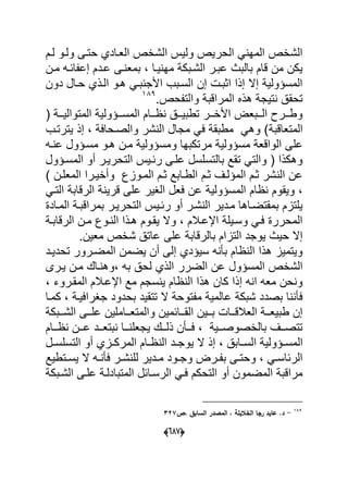 (555)
‫لةم‬ ‫ولةو‬ ‫حتةى‬ ‫العةادي‬ ‫الشاص‬ ٌ‫ول‬ ‫الحرٌص‬ ً ‫المه‬ ‫الشاص‬
‫مةن‬ ‫احةه‬ ‫إع‬ ‫عةدم‬ ‫ةى‬ ‫بمع‬ ‫ٌةا‬ ‫مه‬ ‫الشةبك‬ ‫عبةر‬ ‫بالبا‬ ‫قام‬ ‫من‬ ‫ٌكن‬
‫دون‬ ‫حةال‬ ‫الةذي‬ ‫هةو‬ ً‫بة‬ ‫األج‬ ‫السةبب‬ ‫إن‬ ‫اوبة‬ ‫إذا‬ ‫إال‬ ٌ‫المسؤول‬
.‫حص‬ ‫والت‬ ‫المراقب‬ ‫هذل‬ ‫تٌج‬ ‫تحق‬793
( ‫ةة‬‫ة‬ٌ‫المتوال‬ ٌ‫ةةؤول‬‫ة‬‫المس‬ ‫ةةام‬‫ة‬ ‫ةة‬‫ة‬ٌ‫تطب‬ ‫ةةر‬‫ة‬‫األا‬ ‫ةةبع‬‫ة‬‫ال‬ ‫ةةر‬‫ة‬‫وط‬
‫المتعاقب‬‫ٌترتةب‬ ‫إذ‬ ‫والصةحاع‬ ‫شر‬ ‫ال‬ ‫مجال‬ ً‫ع‬ ‫مطبق‬ ً‫وه‬
‫ةه‬ ‫ع‬ ‫مسةؤول‬ ‫هةو‬ ‫مةن‬ ٌ‫ومسؤول‬ ‫مرتكبها‬ ٌ‫مسؤول‬ ‫الواقع‬ ‫على‬
‫المسةؤول‬ ‫أو‬ ‫التحرٌةر‬ ٌ‫رحة‬ ‫علةى‬ ‫بالتسلسل‬ ‫تقد‬ ً‫والت‬ ( ‫وهكذا‬
‫المعلةن‬ ‫وأاٌةرا‬ ‫المةواك‬ ‫وةم‬ ‫الطةابد‬ ‫وةم‬ ‫المؤلةؾ‬ ‫وةم‬ ‫شر‬ ‫ال‬ ‫عن‬
ٌ‫قر‬ ‫على‬ ‫الؽٌر‬ ‫ععل‬ ‫عن‬ ٌ‫المسؤول‬ ‫ام‬ ‫وٌقوم‬ً‫التة‬ ‫الرقاب‬
‫المةاد‬ ‫بمراقبة‬ ‫التحرٌةر‬ ٌ‫رحة‬ ‫أو‬ ‫شةر‬ ‫ال‬ ‫مةدٌر‬ ‫بمقتضةاها‬ ‫ٌلتام‬
‫الرقابة‬ ‫مةن‬ ‫ةوك‬ ‫ال‬ ‫هةذا‬ ‫ٌقةوم‬ ‫وال‬ ‫اإلعةبلم‬ ‫وسةٌل‬ ً‫عة‬ ‫المحرر‬
.‫معٌن‬ ‫شاص‬ ‫عات‬ ‫على‬ ‫بالرقاب‬ ‫التاام‬ ‫ٌوجد‬ ‫حٌا‬ ‫إال‬
‫تحدٌةد‬ ‫المضةرور‬ ‫ٌضمن‬ ‫أن‬ ‫إلى‬ ‫سٌؤدي‬ ‫ه‬ ‫ب‬ ‫ام‬ ‫ال‬ ‫هذا‬ ‫وٌتمٌا‬
‫الضرر‬ ‫عن‬ ‫المسؤول‬ ‫الشاص‬‫ٌةرى‬ ‫مةن‬ ‫ةاك‬ ‫وه‬ ‫به‬ ‫لح‬ ‫الذي‬
‫المقةروء‬ ‫اإلعةبلم‬ ‫مد‬ ‫سجم‬ ٌ ‫ام‬ ‫ال‬ ‫هذا‬ ‫كان‬ ‫إذا‬ ‫ه‬ ‫ا‬ ‫معه‬ ‫حن‬ ‫و‬
‫كمةا‬ ‫جؽراعٌة‬ ‫بحدود‬ ‫تتقٌد‬ ‫ال‬ ‫توح‬ ‫م‬ ٌ‫عالم‬ ‫شبك‬ ‫بصدد‬ ‫ا‬ ‫ع‬
‫ةةبك‬‫ة‬‫الش‬ ‫ةةى‬‫ة‬‫عل‬ ‫ةةاملٌن‬‫ة‬‫والمتع‬ ‫ةةاحمٌن‬‫ة‬‫الق‬ ‫ةةٌن‬‫ة‬‫ب‬ ‫ةةا‬‫ة‬‫العبلق‬ ‫ةة‬‫ة‬‫طبٌع‬ ‫إن‬
‫ةةام‬‫ة‬ ‫ةةن‬‫ة‬‫ع‬ ‫ةةد‬‫ة‬‫بتع‬ ‫ةةا‬‫ة‬ ‫ٌجعل‬ ‫ةةك‬‫ة‬‫ذل‬ ‫ن‬ ‫ةة‬‫ة‬‫ع‬ ٌ‫ةة‬‫ة‬‫بالاصوص‬ ‫ةةؾ‬‫ة‬‫تتص‬
‫ا‬ ٌ‫ةؤول‬‫ة‬‫المس‬‫ةل‬‫ة‬‫التسلس‬ ‫أو‬ ‫ةاي‬‫ة‬‫المرك‬ ‫ةام‬‫ة‬ ‫ال‬ ‫ةد‬‫ة‬‫ٌوج‬ ‫ال‬ ‫إذ‬ ‫ةاب‬‫ة‬‫لس‬
‫ةتطٌد‬‫ة‬‫ٌس‬ ‫ال‬ ‫ةه‬‫ة‬ ‫ع‬ ‫ةر‬‫ة‬‫ش‬ ‫لل‬ ‫ةدٌر‬‫ة‬‫م‬ ‫ةود‬‫ة‬‫وج‬ ‫ةر‬‫ة‬ ‫ب‬ ‫ةى‬‫ة‬‫وحت‬ ً‫ة‬‫ة‬‫الرحاس‬
‫الشةبك‬ ‫علةى‬ ‫المتبادلة‬ ‫الرسةاحل‬ ً‫عة‬ ‫التحكم‬ ‫أو‬ ‫المضمون‬ ‫مراقب‬
167
-‫دص‬ ‫السابؽ‬ ‫در‬ ‫الم‬ ‫د‬ ‫الساليلة‬ ‫راا‬ ‫عايد‬ .‫د‬105
 