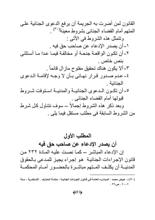 (055)
‫علةى‬ ٌ‫اح‬ ‫الج‬ ‫الدعوى‬ ‫ٌرعد‬ ‫أن‬ ‫الجرٌم‬ ‫به‬ ‫أضر‬ ‫لمن‬ ‫ون‬ ‫القا‬
ٌ‫مع‬ ‫بشروط‬ ‫احى‬ ‫الج‬ ‫القضاء‬ ‫أمام‬ ‫المتهم‬(90
.
: ‫األتى‬ ً‫ع‬ ‫الشروط‬ ‫هذل‬ ‫وتتمول‬
7-‫ٌصد‬ ‫أن‬. ‫عٌه‬ ‫ح‬ ‫صاحب‬ ‫عن‬ ‫اإلدعاء‬ ‫ر‬
2-‫ى‬ ‫ةتو‬‫ة‬‫أس‬ ‫ةا‬‫ة‬‫م‬ ‫ةدا‬‫ة‬‫ع‬ ‫ةا‬‫ة‬‫عٌم‬ ‫ة‬‫ة‬ ‫ماال‬ ‫أو‬ ‫ة‬‫ة‬‫ح‬ ‫ج‬ ‫ة‬‫ة‬‫الواقع‬ ‫ةون‬‫ة‬‫تك‬ ‫أن‬
. ‫ااص‬ ‫ص‬ ‫ب‬
9-. ‫ل‬‫ا‬‫قاحم‬ ‫مااال‬ ‫تو‬ ‫م‬ ٌ‫تحق‬ ‫اك‬ ‫ه‬ ‫ٌكون‬ ‫أال‬
4-‫ةدعوى‬‫ة‬‫ال‬ ‫ة‬‫ة‬‫إلقام‬ ‫ةه‬‫ة‬‫وج‬ ‫ال‬ ‫ن‬ ‫ة‬‫ة‬‫ب‬ ‫ةاحى‬‫ة‬‫ه‬ ‫ةرار‬‫ة‬‫ق‬ ‫ةدور‬‫ة‬‫ص‬ ‫ةدم‬‫ة‬‫ع‬
. ٌ‫اح‬ ‫الج‬
5-‫ةةروط‬‫ة‬‫ش‬ ‫ةةتوع‬‫ة‬‫اس‬ ‫ةة‬‫ة‬ٌ ‫والمد‬ ‫ةة‬‫ة‬ٌ‫اح‬ ‫الج‬ ‫ةةدعوى‬‫ة‬‫ال‬ ‫ةةون‬‫ة‬‫تك‬ ‫أن‬
‫احى‬ ‫الج‬ ‫القضاء‬ ‫أمام‬ ‫قبولها‬.
‫ل‬‫ال‬‫إجما‬ ‫الشروط‬ ‫هذل‬ ‫ذكر‬ ‫وبعد‬–‫شةرط‬ ‫كةل‬ ‫اول‬ ‫ت‬ ‫سوؾ‬
. ‫ٌلى‬ ‫عٌما‬ ‫مستقل‬ ‫مطلب‬ ‫عى‬ ‫السابق‬ ‫الشروط‬ ‫من‬
‫األول‬ ‫المطلب‬
‫فٌه‬ ‫حق‬ ‫صاحب‬ ‫عا‬ ‫اإلدعاء‬ ‫ٌصدر‬ ‫أا‬
‫المباشةر‬ ‫اإلدعاء‬ ‫إن‬–‫المةاد‬ ‫علٌةه‬ ‫صة‬ ‫كمةا‬292‫مةن‬
‫بةالحقو‬ ‫للمةدعى‬ ‫ٌجٌةا‬ ‫إجةراء‬ ‫هةو‬ ‫احٌة‬ ‫الج‬ ‫اإلجةراءا‬ ‫ون‬ ‫قا‬
‫أن‬ ‫ٌةةة‬ ‫المد‬‫المحكمةةة‬ ‫أمةةةام‬ ‫بالحضةةةور‬ ‫مباشةةةر‬ ‫المةةةتهم‬ ‫ٌكلةةةؾ‬
(12‫ػػنة‬‫ػ‬‫س‬ ‫د‬ ‫ندرية‬ ‫سػػ‬ ‫ا‬ . ‫ػػارؼ‬‫ػ‬‫المي‬ ‫منشػػأة‬ ‫د‬ ‫ػػة‬‫ػ‬‫الانائي‬ ‫اءات‬‫ر‬‫اإلاػػ‬ ‫جػػانوف‬ ‫ػػا‬‫ػ‬‫ف‬ ‫اليامػػة‬ ‫ء‬ ‫ػػاد‬‫ػ‬‫المب‬ : ‫محمػػد‬ ‫عػػود‬ .‫د‬ )
0220‫ص‬ ‫د‬17.
 