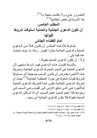 (055)
‫و‬ ‫بشىء‬ ‫المضرور‬‫ما‬ ٌ‫حج‬ ‫ٌكتسب‬ ‫ال‬(91
.
‫أحكامها‬ ‫بع‬ ‫عى‬ ‫الشرط‬ ‫هذا‬(99
.
‫المطلب‬‫الخامس‬
‫شروط‬ ‫استوفت‬ ‫والمدنٌة‬ ‫الاناةٌة‬ ‫الدعوى‬ ‫تكوا‬ ‫أا‬
‫قبولها‬
‫الاناةى‬ ‫القضاء‬ ‫أمام‬
‫ةةدعوى‬‫ة‬‫ال‬ ‫مةةن‬ ‫ل‬‫بل‬‫ةة‬‫ة‬‫ك‬ ‫تكةةون‬ ‫أن‬ ‫ةةر‬‫ة‬‫المباش‬ ‫لئلدعةةاء‬ ‫ٌشةةترط‬
‫تحدا‬ ‫سوؾ‬ ‫ما‬ ‫وهذا‬ . ‫القبول‬ ‫جاحا‬ ٌ‫اح‬ ‫الج‬ ‫والدعوى‬ ٌ ‫المد‬
‫ٌل‬ ‫عٌما‬ ‫ه‬ ‫ع‬: ‫ى‬
: ‫مقبول‬ ٌ ‫المد‬ ‫الدعوى‬ ‫تكون‬ ‫أن‬ : ‫ل‬‫ال‬‫أو‬
‫ألن‬ ‫ةةدٌهى‬‫ة‬‫ب‬ ‫ةةرط‬‫ة‬‫ش‬ ‫ةةو‬‫ة‬‫عه‬ ‫ةةدعوى‬‫ة‬‫ال‬ ‫ةةذل‬‫ة‬‫ه‬ ‫ةةول‬‫ة‬‫لقب‬ ‫ةةب‬‫ة‬‫س‬ ‫بال‬
‫وتحرٌةك‬ ‫احٌة‬ ‫الج‬ ‫للةدعوى‬ ‫المحةرك‬ ‫السبب‬ ‫هى‬ ٌ ‫المد‬ ‫الدعوى‬
‫ل‬‫ا‬ٌ‫مسةةتوع‬ ‫أى‬ ‫ل‬‫ا‬‫صةةحٌح‬ ‫السةةبب‬ ‫ٌكةةون‬ ‫أن‬ ‫تةةر‬ ٌ ‫األاٌةةر‬ ‫هةةذل‬
‫قبول‬ ‫لشروط‬‫ـ‬‫احٌة‬ ‫الج‬ ‫المحكمة‬ ‫حوا‬ ‫عى‬ ‫بداوله‬ ‫ه‬(93
‫أن‬ ‫حٌةا‬
‫ةك‬‫ة‬ٌ‫تحر‬‫ة‬‫ة‬ٌ ‫المد‬ ‫ةدعوى‬‫ة‬‫ال‬ ‫ةك‬‫ة‬ٌ‫لتحر‬ ‫ل‬‫ا‬‫ة‬‫ة‬‫تبع‬ ‫ةون‬‫ة‬‫ٌك‬ ‫ة‬‫ة‬ٌ‫اح‬ ‫الج‬ ‫ةدعوى‬‫ة‬‫ال‬
‫ةى‬‫ة‬‫ع‬ ‫ةبب‬‫ة‬‫الس‬ ‫ةى‬‫ة‬‫وه‬ ‫ةام‬‫ة‬ٌ‫الق‬ ‫ةى‬‫ة‬‫إل‬ ‫ةى‬‫ة‬‫األول‬ ‫ةدعد‬‫ة‬‫ت‬ ‫ةى‬‫ة‬‫الت‬ ‫ةى‬‫ة‬‫ه‬ ‫ةاألاٌر‬‫ة‬‫ع‬
‫الةدعوى‬ ‫تكةن‬ ‫لم‬ ‫إذا‬ ‫أى‬ ‫المسبب‬ ‫عدم‬ ‫ا‬ ‫السبب‬ ‫عدم‬ ‫ا‬ ‫ذا‬ ‫ع‬ ‫وجودها‬
. ‫وجود‬ ‫أى‬ ٌ‫اح‬ ‫الج‬ ‫للدعوى‬ ‫ٌكون‬ ‫عبل‬ ‫مقبول‬ ٌ ‫المد‬
(15)‫رجـ‬ ‫يف‬ ‫ال‬1567‫لسنة‬02‫السة‬ ‫ؽ‬12/4/1731.
(16‫رجـ‬ ‫يف‬ ‫ال‬ )1173‫لسنة‬03‫السة‬ ‫ؽ‬15/2/1734.
(17‫د‬ ‫ػػيودية‬‫ػ‬‫الس‬ ‫ػػة‬‫ػ‬‫اليربي‬ ‫ػػة‬‫ػ‬ ‫الممل‬ ‫ػػا‬‫ػ‬‫ف‬ ‫ػػا‬‫ػ‬‫ائ‬‫ر‬‫اإلا‬ ‫ػػاـ‬‫ػ‬‫النظ‬‫و‬ ‫ػػة‬‫ػ‬‫الماارن‬ ‫ػػة‬‫ػ‬‫الانائي‬ ‫اءات‬‫ر‬‫ػػ‬‫ػ‬‫اإلا‬ : ‫ػػالؿ‬‫ػ‬‫ب‬ ‫ػػود‬‫ػ‬‫ع‬ ‫ػػد‬‫ػ‬‫أحم‬ .‫د‬ )‫دار‬
‫سنة‬ ‫اليربيةد‬ ‫ة‬ ‫الني‬1772‫ص‬ ‫د‬540.
 