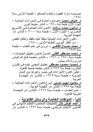 (005)
‫المحةةاكم‬ ‫وأحكةةام‬ ‫ةاء‬‫ة‬‫قه‬ ‫ال‬ ‫راء‬ ‫بةة‬ ‫صوصةةه‬–‫سةة‬ ‫األولةةى‬ ‫الطبعةة‬
7354.
: ‫محمىىد‬ ‫عىىوض‬ .‫د‬‫عةةى‬ ‫العامةة‬ ‫المبةةادىء‬‫احٌةة‬ ‫الج‬ ‫اإلجةةراءا‬–
‫س‬ ‫طبع‬ ‫األول‬ ‫الجاء‬7330–. ‫ى‬ ‫التو‬ ‫مطبع‬ ‫اشر‬ ‫ال‬
‫مه‬ ‫ىى‬‫ى‬‫س‬ ‫ىىد‬‫ى‬‫محم‬ ‫ىىأموا‬‫ى‬‫م‬ .‫د‬‫ةةرٌد‬‫ة‬‫التش‬ ‫ةةى‬‫ة‬‫ع‬ ‫ةة‬‫ة‬ٌ‫اح‬ ‫الج‬ ‫ةةراءا‬‫ة‬‫:اإلج‬
‫ةرى‬‫ة‬‫المص‬–‫األول‬ ‫ةاء‬‫ة‬‫الج‬–‫ة‬‫ة‬‫س‬ ‫ة‬‫ة‬‫طبع‬2000–‫دار‬ ‫ةر‬‫ة‬‫اش‬ ‫ال‬
ٌ‫العرب‬ ‫هض‬ ‫ال‬.
-‫ق‬ ‫ال‬ ‫وأحكام‬ ‫قه‬ ‫بال‬ ‫علٌه‬ ‫ل‬‫ا‬‫معلق‬ ٌ‫اح‬ ‫الج‬ ‫اإلجراءا‬ ‫ون‬ ‫قا‬
‫األولى‬ ‫الطبع‬ ‫العربى‬ ‫كر‬ ‫ال‬ ‫دار‬7390.
‫ىبا‬‫ى‬‫مص‬ ‫ىد‬‫ى‬‫محم‬ .‫د‬‫ىى‬‫ى‬‫القاض‬:-‫ةم‬‫ة‬‫عل‬ ‫ةى‬‫ة‬‫ع‬ ‫درو‬‫ةاب‬‫ة‬‫العق‬–‫ة‬‫ة‬‫طبع‬
‫س‬7393.
‫ىى‬‫ى‬‫القلل‬ ‫ىطفى‬‫ى‬‫مص‬ ‫ىد‬‫ى‬‫محم‬ .‫د‬‫ةول‬‫ة‬‫:أص‬‫ون‬ ‫ةا‬‫ة‬‫ق‬‫ةا‬‫ة‬ٌ‫ا‬ ‫الج‬ ‫ة‬‫ة‬ٌ‫تحق‬–
‫ة‬‫ة‬‫س‬ ‫ة‬‫ة‬‫طبع‬7340–7347–‫ةا‬‫ة‬ٌ‫ال‬ ‫س‬ ‫ةتل‬‫ة‬‫ع‬ ‫ة‬‫ة‬‫مطبع‬ ‫ةر‬‫ة‬‫اش‬ ‫ال‬
. ‫بمصر‬ ‫وأوالدل‬ ‫ورى‬
‫ىطفى‬‫ى‬‫مص‬ ‫ىود‬‫ى‬‫محم‬ ‫ىود‬‫ى‬‫محم‬ .‫د‬:‫القةةارن‬ ‫ةى‬‫ة‬‫ع‬ ‫ةه‬‫ة‬ٌ‫عل‬ ‫ةى‬‫ة‬ ‫المج‬ ‫حقةةو‬
‫المقارن‬–‫س‬ ‫طبع‬7315–‫ال‬‫جا‬ ‫مطبع‬ ‫اشر‬. ‫القاهر‬ ‫مع‬
-‫الةدول‬ ‫مةن‬ ‫وؼٌرهةا‬ ‫مصةر‬ ‫عةى‬ ‫اإلجراءا‬ ‫ون‬ ‫قا‬ ‫تطور‬
‫ةةة‬‫ة‬ٌ‫العرب‬–‫ةةة‬‫ة‬‫س‬ ‫ةةة‬‫ة‬‫طبع‬7363–‫ةةة‬‫ة‬‫هض‬ ‫ال‬ ‫دار‬ ‫ةةةر‬‫ة‬‫اش‬ ‫ال‬
. ٌ‫العرب‬
‫ىنى‬‫ى‬‫حس‬ ‫ىب‬‫ى‬ٌ‫نا‬ ‫ىود‬‫ى‬‫محم‬ .‫د‬‫ة‬‫ة‬ٌ‫اح‬ ‫الج‬ ‫ةراءا‬‫ة‬‫اإلج‬ ‫ون‬ ‫ةا‬‫ة‬‫ق‬ ‫ةر‬‫ة‬‫:ش‬–
‫س‬ ‫طبع‬7339-ٌ‫العرب‬ ‫هض‬ ‫ال‬ ‫دار‬ ‫اشر‬ ‫ال‬.
-‫العقةةةاب‬ ‫علةةةم‬–‫سةةة‬ ‫طبعةةة‬7361-‫هضةةة‬ ‫ال‬ ‫دار‬ ‫اشةةةر‬ ‫ال‬
‫ا‬ٌ‫لعرب‬‫القاهر‬.
ً‫ا‬ٌ‫ثان‬:‫و‬ ‫الخاصة‬ ‫الميلفات‬‫القانونٌة‬ ‫الرساةل‬:
: ‫ل‬ ‫ب‬ ‫عوض‬ ‫أحمد‬ .‫د‬‫ال‬‫عةى‬ ‫االتهامى‬ ‫ام‬ ‫لل‬ ‫المعاصر‬ ‫تطبٌقا‬
‫ةةى‬‫ة‬‫أمرٌك‬ ‫ةةو‬‫ة‬‫جل‬ ‫األ‬ ‫ون‬ ‫ةةا‬‫ة‬‫الق‬-‫ةة‬‫ة‬‫س‬ ‫ةة‬‫ة‬‫طبع‬7332–‫دار‬ ‫ةةر‬‫ة‬‫اش‬ ‫ال‬
 