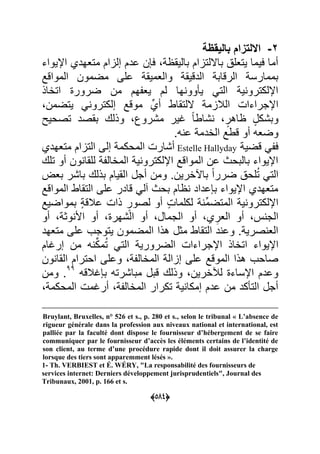 (055)
3-‫بالٌقظة‬ ‫االلتزام‬
‫اإلٌواء‬ ‫متعهدي‬ ‫إلاام‬ ‫عدم‬ ‫ن‬ ‫ع‬ ‫بالٌق‬ ‫بااللتاام‬ ‫ٌتعل‬ ‫عٌما‬ ‫أما‬
‫المواقد‬ ‫مضمون‬ ‫على‬ ‫والعمٌق‬ ‫الدقٌق‬ ‫الرقاب‬ ‫بممارس‬
‫اتااذ‬ ‫ضرور‬ ‫من‬ ‫هم‬ ‫ٌع‬ ‫لم‬ ‫ها‬ ‫وو‬ ٌ ً‫الت‬ ٌ ‫اإللكترو‬
‫اللتقاط‬ ‫البلام‬ ‫اإلجراءا‬‫ٌتضمن‬ ً ‫إلكترو‬ ‫موقد‬ ِّ‫أي‬
‫تصحٌل‬ ‫بقصد‬ ‫وذلك‬ ‫مشروك‬ ‫ؼٌر‬ ‫ل‬‫ا‬‫شاط‬ ٍ‫اهر‬ ٍ‫وبشكل‬
.‫ه‬ ‫ع‬ ‫الادم‬ ‫قطد‬ ‫أو‬ ‫وضعه‬
ٌ‫قض‬ ً ‫ع‬Estelle Hallyday‫متعهدي‬ ‫التاام‬ ‫إلى‬ ‫المحكم‬ ‫أشار‬
‫تلك‬ ‫أو‬ ‫ون‬ ‫للقا‬ ‫الماال‬ ٌ ‫اإللكترو‬ ‫المواقد‬ ‫عن‬ ‫بالبحا‬ ‫اإلٌواء‬
‫ا‬ ‫أجل‬ ‫ومن‬ .‫ارٌن‬ ‫با‬ ‫ل‬‫ا‬‫ضرر‬ ‫لح‬ُ‫ت‬ ً‫الت‬‫بع‬ ‫باشر‬ ‫بذلك‬ ‫لقٌام‬
‫المواقد‬ ‫التقاط‬ ‫على‬ ‫قادر‬ ً‫فل‬ ‫بحا‬ ‫ام‬ ‫عداد‬ ‫ب‬ ‫اإلٌواء‬ ‫متعهدي‬
‫بمواضٌد‬ ٍ ‫عبلق‬ ‫ذا‬ ٍ‫لصور‬ ‫أو‬ ٍ ‫لكلما‬ ِّ‫م‬‫المتض‬ ٌ ‫اإللكترو‬
‫أو‬ ‫وو‬ ‫األ‬ ‫أو‬ ‫الشهر‬ ‫أو‬ ‫الجمال‬ ‫أو‬ ‫ي‬ ِ‫العر‬ ‫أو‬ ‫الج‬
‫متعهد‬ ‫على‬ ‫ٌتوجب‬ ‫المضمون‬ ‫هذا‬ ‫مول‬ ‫التقاط‬ ‫د‬ ‫وع‬ . ٌ‫صر‬ ‫الع‬
‫ا‬ ‫اإلٌواء‬‫إرؼام‬ ‫من‬ ‫ه‬ ِّ‫ك‬‫م‬ُ‫ت‬ ً‫الت‬ ٌ‫الضرور‬ ‫اإلجراءا‬ ‫تااذ‬
‫ون‬ ‫القا‬ ‫احترام‬ ‫وعلى‬ ‫الماال‬ ‫إاال‬ ‫على‬ ‫الموقد‬ ‫هذا‬ ‫صاحب‬
‫ؼبلقه‬ ‫ب‬ ‫مباشرته‬ ‫قبل‬ ‫وذلك‬ ‫لآلارٌن‬ ‫اإلساء‬ ‫وعدم‬33
‫ومن‬ .
‫المحكم‬ ‫أرؼم‬ ‫الماال‬ ‫تكرار‬ ٌ ‫إمكا‬ ‫عدم‬ ‫من‬ ‫كد‬ ‫الت‬ ‫أجل‬
Bruylant, Bruxelles, n° 526 et s., p. 280 et s., selon le tribunal « L’absence de
rigueur générale dans la profession aux niveaux national et international, est
palliée par la faculté dont dispose le fournisseur d’hébergement de se faire
communiquer par le fournisseur d’accès les éléments certains de l’identité de
son client, au terme d’une procédure rapide dont il doit assurer la charge
lorsque des tiers sont apparemment lésés ».
1- Th. VERBIEST et É. WÉRY, "La responsabilité des fournisseurs de
services internet: Derniers développement jurisprudentiels", Journal des
Tribunaux, 2001, p. 166 et s.
 
