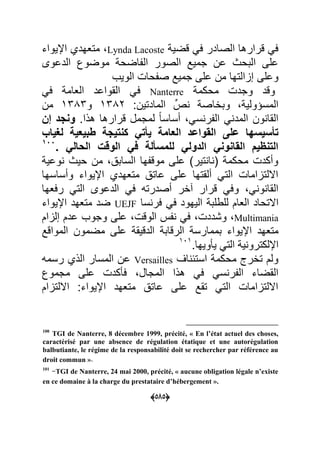 (050)
ٌ‫قض‬ ً‫ع‬ ‫الصادر‬ ‫قرارها‬ ً‫ع‬Lynda Lacoste‫مت‬‫اإلٌواء‬ ‫عهدي‬
‫الدعوى‬ ‫موضوك‬ ‫اضح‬ ‫ال‬ ‫الصور‬ ‫جمٌد‬ ‫عن‬ ‫البحا‬ ‫على‬
‫وعلى‬‫الوٌب‬ ‫حا‬ ‫ص‬ ‫جمٌد‬ ‫على‬ ‫من‬ ‫إاالتها‬
‫محكم‬ ‫وجد‬ ‫وقد‬Nanterreً‫ع‬ ‫العام‬ ‫القواعد‬ ً‫ع‬
:‫المادتٌن‬ ِّ‫ص‬ ‫وبااص‬ ٌ‫المسؤول‬7992‫و‬7999‫من‬
.‫هذا‬ ‫قرارها‬ ‫لمجمل‬ ‫ل‬‫ا‬‫أساس‬ ً‫س‬ ‫ر‬ ‫ال‬ ً ‫المد‬ ‫ون‬ ‫القا‬‫وناد‬‫فا‬
‫على‬ ‫تأسٌسها‬‫لغٌاب‬ ‫طبٌعٌة‬ ‫كنتٌاة‬ ً‫ٌأت‬ ‫العامة‬ ‫القواعد‬
ً‫الحال‬ ‫الوقت‬ ً‫ف‬ ‫للمسألة‬ ً‫الدول‬ ً‫القانون‬ ‫التنظٌم‬.011
ٌ‫وع‬ ‫حٌا‬ ‫من‬ ‫الساب‬ ‫ها‬ ‫موق‬ ‫على‬ ‫تٌر‬ ‫ا‬ ( ‫محكم‬ ‫وأكد‬
‫وأساسها‬ ‫اإلٌواء‬ ‫متعهدي‬ ‫عات‬ ‫على‬ ‫ألقتها‬ ً‫الت‬ ‫االلتااما‬
‫فار‬ ‫قرار‬ ً‫وع‬ ً ‫و‬ ‫القا‬‫رععها‬ ً‫الت‬ ‫الدعوى‬ ً‫ع‬ ‫أصدرته‬
‫االتح‬‫سا‬ ‫عر‬ ً‫ع‬ ‫الٌهود‬ ‫للطلب‬ ‫العام‬ ‫اد‬UEJF‫اإلٌواء‬ ‫متعهد‬ ‫ضد‬
Multimania‫وشدد‬‫الوق‬ ً‫ع‬‫إلاام‬ ‫عدم‬ ‫وجوب‬ ‫على‬
‫المواقد‬ ‫مضمون‬ ‫على‬ ‫الدقٌق‬ ‫الرقاب‬ ‫بممارس‬ ‫اإلٌواء‬ ‫متعهد‬
.‫وٌها‬ ٌ ً‫الت‬ ٌ ‫اإللكترو‬707
‫اؾ‬ ‫استح‬ ‫محكم‬ ‫تارج‬ ‫ولم‬Versailles‫رسمه‬ ‫الذي‬ ‫المسار‬ ‫عن‬
ً‫س‬ ‫ر‬ ‫ال‬ ‫القضاء‬‫مجموك‬ ‫على‬ ‫كد‬ ‫ع‬ ‫المجال‬ ‫هذا‬ ً‫ع‬
‫االلتاام‬ :‫اإلٌواء‬ ‫متعهد‬ ‫عات‬ ‫على‬ ‫تقد‬ ً‫الت‬ ‫االلتااما‬
100
TGI de Nanterre, 8 décembre 1999, précité, « En l’état actuel des choses,
caractérisé par une absence de régulation étatique et une autorégulation
balbutiante, le régime de la responsabilité doit se rechercher par référence au
droit commun ».
101
-TGI de Nanterre, 24 mai 2000, précité, « aucune obligation légale n’existe
en ce domaine à la charge du prestataire d’hébergement ».
 