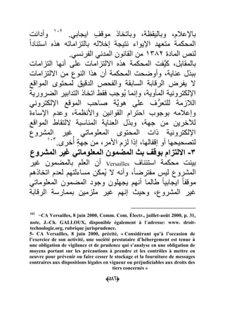 (055)
.ً‫اٌجاب‬ ٍ‫موقؾ‬ ‫وباتااذ‬ ‫وبالٌق‬ ‫باإلعبلم‬702
‫وأدا‬
‫ل‬‫ا‬‫اد‬ ‫است‬ ‫هذل‬ ‫بالتااماته‬ ‫إابلله‬ ‫تٌج‬ ‫اإلٌواء‬ ‫متعهد‬ ‫المحكم‬
‫الماد‬ ‫ص‬ ‫ل‬7992.ً‫س‬ ‫ر‬ ‫ال‬ ً ‫المد‬ ‫ون‬ ‫القا‬ ‫من‬
ٌَّ‫ك‬ ‫بالمقابل‬‫التااما‬ ‫ها‬ ‫أ‬ ‫على‬ ‫االلتااما‬ ‫هذل‬ ‫المحكم‬
‫االلتااما‬ ‫من‬ ‫وك‬ ‫ال‬ ‫هذا‬ ‫أن‬ ‫المحكم‬ ‫وأوضح‬ ٌ‫ا‬ ‫ع‬ ‫ببذل‬
‫المواقد‬ ‫لمحتوى‬ ٌ‫الدق‬ ‫حص‬ ‫وال‬ ‫السابق‬ ‫الرقاب‬ ‫ر‬ ٌ ‫ال‬
ٌ‫الضرور‬ ‫التدابٌر‬ ‫اتااذ‬ ‫عقط‬ ‫ُوجب‬ٌ ‫ما‬ ‫وإ‬ ٌ‫و‬ ‫الم‬ ٌ ‫اإللكترو‬
‫اإللكتر‬ ‫الموقد‬ ‫صاحب‬ ٌَّ‫هو‬ ‫على‬ ‫ؾ‬ُّ‫للتعر‬ ‫البلام‬ً ‫و‬
‫اإلساء‬ ‫وعدم‬ ‫م‬ ‫واأل‬ ‫ٌن‬ ‫القوا‬ ‫احترام‬ ‫بوجوب‬ ‫وإعبلمه‬
‫المواقد‬ ‫اللتقاط‬ ‫اسب‬ ‫الم‬ ٌ‫ا‬ ‫الع‬ ‫وبذل‬ ‫جه‬ ‫من‬ ‫لآلارٌن‬
‫المشروك‬ ‫ؼٌر‬ ً‫المعلومات‬ ‫المحتوى‬ ‫ذا‬ ٌ ‫اإللكترو‬
.‫ارى‬ُ‫أ‬ ٍ ‫جه‬ ‫من‬ ‫األمر‬ ‫لام‬ ‫إذا‬ ‫الها‬ ‫إق‬ ‫أو‬ ‫لتصحٌحها‬709
2-‫ال‬ ‫غٌر‬ ً‫المعلومات‬ ‫المضموا‬ ‫بث‬ ‫بوقت‬ ‫االلتزام‬‫مشروع‬
‫اؾ‬ ‫استح‬ ‫محكم‬ ٌ‫ب‬Versailles‫العلم‬ ‫أن‬‫ؼٌر‬ ‫بالمضمون‬
‫المشروك‬‫اتااذهم‬ ‫لعدم‬ ‫مساءلتهم‬ ‫ُمكن‬ٌ ‫ال‬ ‫ه‬ ‫وأ‬ ‫ل‬‫ا‬‫ترض‬ ‫م‬ ٌ‫ل‬
ً‫المعلومات‬ ‫المضمون‬ ‫وجود‬ ‫ٌجهلون‬ ‫هم‬ ‫أ‬ ‫طالما‬ ‫ل‬‫ا‬ٌ‫اٌجاب‬ ‫ل‬‫ا‬ ‫موق‬
‫الرقاب‬ ‫بممارس‬ ‫ملامٌن‬ ‫ؼٌر‬ ‫هم‬ ‫إ‬ ‫وحٌا‬ ‫المشروك‬ ‫ؼٌر‬
102
-CA Versailles, 8 juin 2000, Comm. Com. Électr., juillet-août 2000, p. 31,
note, J.-Ch. GALLOUX, disponible également à l´adresse: www. droit-
technologie.org, rubrique jurisprudence.
5- CA Versailles, 8 juin 2000, précité, « Considérant qu’à l’occasion de
l’exercice de son activité, une société prestataire d’hébergement est tenue à
une obligation de vigilance et de prudence qui s’analyse en une obligation de
moyens portant sur les précautions à prendre et les contrôles à mettre en
oeuvre pour prévenir ou faire cesser le stockage et la fourniture de messages
contraires aux dispositions légales en vigueur ou préjudiciables aux droits des
tiers concernés »
 