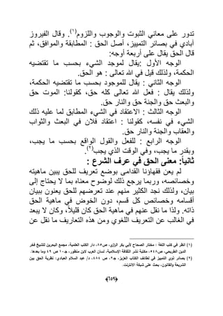 (056)
‫الث‬ ً‫معان‬ ‫على‬ ‫تدور‬‫واللزوم‬ ‫والوجوب‬ ‫بوت‬(1)
‫الفٌروز‬ ‫وقال‬ .
،‫والموافق‬ ‫المطابقة‬ : ‫الحق‬ ‫أصل‬ ،‫التمٌٌز‬ ‫بصابر‬ ً‫ف‬ ‫آبادي‬‫ثم‬
‫أوجه‬ ‫أربعة‬ ‫على‬ ‫ٌقال‬ ‫الحق‬ ‫قال‬:
‫تقتضٌه‬ ‫ما‬ ‫بحسب‬ ‫الشًء‬ ‫لموجد‬ ‫:ٌقال‬ ‫األول‬ ‫الوجه‬
.‫الحق‬ ‫هو‬ : ‫تعالى‬ ‫هللا‬ ً‫ف‬ ‫قٌل‬ ‫ولذلك‬ ،‫الحكمة‬
‫ا‬ ‫تقتضٌه‬ ‫ما‬ ‫بحسب‬ ‫للموجود‬ ‫ٌقال‬ : ً‫الثان‬ ‫الوجه‬،‫لحكمة‬
‫حق‬ ‫الموت‬ :‫كقولنا‬ ،‫حق‬ ‫كله‬ ‫تعالى‬ ‫هللا‬ ‫فعل‬ : ‫ٌقال‬ ‫ولذلك‬
.‫حق‬ ‫والنار‬ ‫حق‬ ‫والجنة‬ ‫حق‬ ‫والبعث‬
‫ذلك‬ ‫علٌه‬ ‫لما‬ ‫المطابق‬ ‫الشًء‬ ً‫ف‬ ‫االعتقاد‬ : ‫الثالث‬ ‫الوجه‬
‫والثواب‬ ‫البعث‬ ً‫ف‬ ‫فالن‬ ‫اعتقاد‬ : ‫كقولنا‬ ،‫نفسه‬ ً‫ف‬ ‫الشًء‬
.‫حق‬ ‫والنار‬ ‫والجنة‬ ‫والعقاب‬
‫الو‬ ‫والقول‬ ‫للفعل‬ : ‫الرابع‬ ‫الوجه‬،‫ٌجب‬ ‫ما‬ ‫بحسب‬ ‫اقع‬
‫ٌجب‬ ‫الذي‬ ‫الوقت‬ ً‫وف‬ ،‫ٌجب‬ ‫ما‬ ‫وبقدر‬(2)
.
: ‫الشرع‬ ‫عرف‬ ً‫ف‬ ‫الحق‬ ‫معنى‬ :ً‫ا‬ٌ‫ثان‬
‫ماهٌته‬ ‫ٌبٌن‬ ‫للحق‬ ‫تعرٌؾ‬ ‫بوضع‬ ‫القدامى‬ ‫فقهاإنا‬ ‫ٌعن‬ ‫لم‬
‫إلى‬ ‫ٌحتاج‬ ‫ال‬ ‫بما‬ ‫معناه‬ ‫لوضوح‬ ‫ذلك‬ ‫ٌرجع‬ ‫وربما‬ ،‫وخصابصه‬
‫ببٌان‬ ‫ٌعنون‬ ‫للحق‬ ‫تعرضهم‬ ‫عند‬ ‫منهم‬ ‫الكثٌر‬ ‫نجد‬ ‫ولذلك‬ ،‫بٌان‬
‫وخ‬ ‫أقسامه‬‫الحق‬ ‫ماهٌة‬ ً‫ف‬ ‫الخوض‬ ‫دون‬ ،‫قسم‬ ‫كل‬ ‫صابص‬
‫ٌبعد‬ ‫ال‬ ‫وكان‬ ،ً‫ال‬ٌ‫قل‬ ‫كان‬ ‫الحق‬ ‫ماهٌة‬ ً‫ف‬ ‫عنهم‬ ‫نقل‬ ‫ما‬ ‫ولذا‬ .‫ذاته‬
‫عن‬ ‫نقل‬ ‫ما‬ ‫التعارٌؾ‬ ‫هذه‬ ‫ومن‬ ‫اللؽوي‬ ‫التعرٌؾ‬ ‫عن‬ ‫الؽالب‬ ً‫ف‬
(1‫ص‬ ،‫ي‬‫از‬‫ر‬‫ال‬ ‫بكر‬ ‫ألبي‬ ‫الصحاح‬ ‫مختار‬ : ‫المغة‬ ‫كتب‬ ‫في‬ ‫انظر‬ )85‫فخر‬ ‫لمشيخ‬ ‫البحريف‬ ‫مجمع‬ ،‫العممية‬ ‫الكتب‬ ‫دار‬ ،
‫ص‬ ،‫الطريحي‬ ‫الديف‬548‫جػ‬ ،‫منظور‬ ‫البف‬ ‫العرب‬ ‫لساف‬ ،‫اإلسالمية‬ ‫الثقافة‬ ‫نشر‬ ‫مكتبة‬ ،13‫ص‬49.‫بعدىا‬ ‫وما‬
(2‫جػ‬ ،‫العزيز‬ ‫الكتاب‬ ‫لطائؼ‬ ‫في‬ ‫التمييز‬ ‫ذوي‬ ‫بصائر‬ )2،‫ص‬484‫بيف‬ ‫الحؽ‬ ‫نظرية‬ :‫العبادي‬ ‫السالـ‬ ‫عبد‬ /‫د‬ ،
.‫االنترنت‬ ‫شبكة‬ ‫عمى‬ ‫بحث‬ ،‫القانوف‬‫و‬ ‫الشريعة‬
 