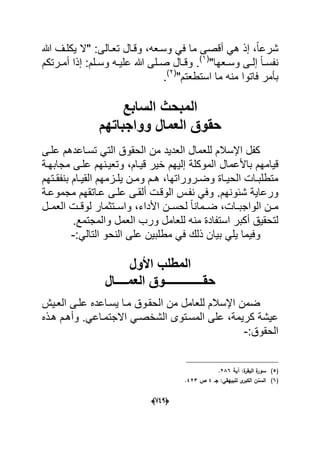 (666)
ً‫ا‬‫شرع‬‫ما‬ ‫أقصى‬ ً‫ه‬ ‫إذ‬ ،‫هللا‬ ‫ٌكلدؾ‬ ‫"ال‬ :‫تعدالى‬ ‫وقدال‬ ،‫وسدعه‬ ً‫ف‬
"‫دعها‬‫د‬‫وس‬ ‫دى‬‫د‬‫إل‬ ً‫ا‬‫د‬‫د‬‫نفس‬(1)
.:‫دلم‬‫د‬‫وس‬ ‫ده‬‫د‬ٌ‫عل‬ ‫هللا‬ ‫دلى‬‫د‬‫ص‬ ‫دال‬‫د‬‫وق‬‫درتكم‬‫د‬‫أم‬ ‫إذا‬
"‫استطعتم‬ ‫ما‬ ‫منه‬ ‫فاتوا‬ ‫بؤمر‬(2)
.
‫السابع‬ ‫المبحث‬
‫العمال‬ ‫حقوق‬‫وواجباتهم‬
‫علدى‬ ‫تسداعدهم‬ ً‫الت‬ ‫الحقوق‬ ‫من‬ ‫العدٌد‬ ‫للعمال‬ ‫اإلسالم‬ ‫كفل‬
‫إل‬ ‫الموكلة‬ ‫باألعمال‬ ‫قٌامهم‬‫مجابهدة‬ ‫علدى‬ ‫وتعٌدنهم‬ ،‫قٌدام‬ ‫خٌر‬ ‫ٌهم‬
‫دتهم‬‫د‬‫بنفق‬ ‫دام‬‫د‬ٌ‫الق‬ ‫دزمهم‬‫د‬‫ٌل‬ ‫دن‬‫د‬‫وم‬ ‫دم‬‫د‬‫ه‬ ،‫دروراتها‬‫د‬‫وض‬ ‫داة‬‫د‬ٌ‫الح‬ ‫دات‬‫د‬‫متطلب‬
‫مجموعدة‬ ‫عداتقهم‬ ‫علدى‬ ‫ألقدى‬ ‫الوقدت‬ ‫نفدس‬ ً‫وف‬ .‫شبونهم‬ ‫ورعاٌة‬
‫الواجبددات‬ ‫مددن‬‫واسددتثمار‬ ،‫األداء‬ ‫لحسددن‬ ً‫ا‬‫ضددمان‬ ،‫العمددل‬ ‫لوقددت‬
‫العمل‬ ‫ورب‬ ‫للعامل‬ ‫منه‬ ‫استفادة‬ ‫أكبر‬ ‫لتحقٌق‬‫و‬.‫المجتمع‬
ٌ‫ب‬ ً‫ٌل‬ ‫وفٌما‬:ً‫التال‬ ‫النحو‬ ‫على‬ ‫مطلبٌن‬ ً‫ف‬ ‫ذلك‬ ‫ان‬-
‫األول‬ ‫المطلب‬
‫العمــــال‬ ‫حقـــــــــــــوق‬
‫العدٌش‬ ‫علدى‬ ‫ٌسداعده‬ ‫مدا‬ ‫الحقدوق‬ ‫من‬ ‫للعامل‬ ‫اإلسالم‬ ‫ضمن‬
‫هدذه‬ ‫وأهدم‬ .ً‫االجتمداع‬ ً‫الشخصد‬ ‫المسدتوى‬ ‫على‬ ،‫كرٌمة‬ ‫عٌشة‬
:‫الحقوق‬-
(5)‫آية‬ :‫ة‬‫البقر‬ ‫ة‬‫سور‬286.
(6)‫جػ‬ :‫لمبييقي‬ ‫ى‬‫الكبر‬ ‫السنف‬4‫ص‬423.
 