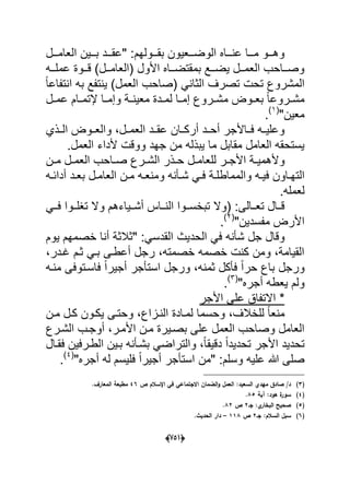(656)
‫العامدددل‬ ‫بدددٌن‬ ‫"عقدددد‬ :‫بقدددولهم‬ ‫الوضدددعٌون‬ ‫عنددداه‬ ‫مدددا‬ ‫وهدددو‬
‫دده‬‫د‬‫عمل‬ ‫ددوة‬‫د‬‫ق‬ )‫ددل‬‫د‬‫(العام‬ ‫األول‬ ‫دداه‬‫د‬‫بمقتض‬ ‫ددع‬‫د‬‫ٌض‬ ‫ددل‬‫د‬‫العم‬ ‫دداحب‬‫د‬‫وص‬
ً‫ا‬‫انتفاع‬ ‫به‬ ‫ٌنتفع‬ )‫العمل‬ ‫(صاحب‬ ً‫الثان‬ ‫تصرؾ‬ ‫تحت‬ ‫المشروع‬
‫دل‬‫د‬‫عم‬ ‫دام‬‫د‬‫إلتم‬ ‫دا‬‫د‬‫وإم‬ ‫دة‬‫د‬‫معٌن‬ ‫ددة‬‫د‬‫لم‬ ‫دا‬‫د‬‫إم‬ ‫دروع‬‫د‬‫مش‬ ‫دوض‬‫د‬‫بع‬ ً‫ا‬‫دروع‬‫د‬‫مش‬
"‫معٌن‬(1)
.
‫ا‬ ‫والعددوض‬ ،‫العمددل‬ ‫عقددد‬ ‫أركددان‬ ‫أحددد‬ ‫فدداألجر‬ ‫وعلٌدده‬‫لددذي‬
.‫العمل‬ ‫ألداء‬ ‫ووقت‬ ‫جهد‬ ‫من‬ ‫ٌبذله‬ ‫ما‬ ‫مقابل‬ ‫العامل‬ ‫ٌستحقه‬
‫للع‬ ‫در‬‫د‬‫األج‬ ‫دة‬‫د‬ٌ‫وألهم‬‫دن‬‫د‬‫م‬ ‫دل‬‫د‬‫العم‬ ‫داحب‬‫د‬‫ص‬ ‫درع‬‫د‬‫الش‬ ‫دذر‬‫د‬‫ح‬ ‫دل‬‫د‬‫ام‬
‫د‬‫د‬‫الته‬‫ده‬‫د‬‫أداب‬ ‫دد‬‫د‬‫بع‬ ‫دل‬‫د‬‫العام‬ ‫دن‬‫د‬‫م‬ ‫ده‬‫د‬‫ومنع‬ ‫دؤنه‬‫د‬‫ش‬ ً‫د‬‫د‬‫ف‬ ‫دة‬‫د‬‫والمماطل‬ ‫ده‬‫د‬ٌ‫ف‬ ‫اون‬
.‫لعمله‬
ً‫دد‬‫د‬‫ف‬ ‫ددوا‬‫د‬‫تؽل‬ ‫وال‬ ‫ددٌاءهم‬‫د‬‫أش‬ ‫دداس‬‫د‬‫الن‬ ‫ددوا‬‫د‬‫تبخس‬ ‫(وال‬ :‫ددالى‬‫د‬‫تع‬ ‫ددال‬‫د‬‫ق‬
"‫مفسدٌن‬ ‫األرض‬(2)
.
‫الحدٌث‬ ً‫ف‬ ‫شؤنه‬ ‫جل‬ ‫وقال‬‫ٌوم‬ ‫خصمهم‬ ‫أنا‬ ‫"ثالثة‬ :ً‫القدس‬
،‫ؼددر‬ ‫ثدم‬ ً‫بد‬ ‫أعطدى‬ ‫رجل‬ ،‫خصمته‬ ‫خصمه‬ ‫كنت‬ ‫ومن‬ ،‫القٌامة‬
‫ورجل‬ ،‫ثمنه‬ ‫فؤكل‬ ً‫ا‬‫حر‬ ‫باع‬ ‫ورجل‬‫ا‬‫منده‬ ‫فاسدتوفى‬ ً‫ا‬‫أجٌر‬ ‫ستؤجر‬
"‫أجره‬ ‫ٌعطه‬ ‫ولم‬(3)
.
‫األجر‬ ‫على‬ ‫االتفاق‬ *
‫مدن‬ ‫كدل‬ ‫ٌكدون‬ ‫وحتدى‬ ،‫الندزاع‬ ‫لمدادة‬ ‫وحسما‬ ،‫للخالؾ‬ ً‫ا‬‫منع‬
‫مدن‬ ‫بصدٌرة‬ ‫على‬ ‫العمل‬ ‫وصاحب‬ ‫العامل‬‫الشدرع‬ ‫أوجدب‬ ،‫األمدر‬
‫فقدال‬ ‫الطدرفٌن‬ ‫بدٌن‬ ‫بشدؤنه‬ ً‫والتراض‬ ،ً‫ا‬‫دقٌق‬ ً‫ا‬‫تحدٌد‬ ‫األجر‬ ‫تحدٌد‬
"‫أجره‬ ‫له‬ ‫فلٌسم‬ ً‫ا‬‫أجٌر‬ ‫استؤجر‬ ‫"من‬ :‫وسلم‬ ‫علٌه‬ ‫هللا‬ ‫صلى‬(4)
.
(3)‫ص‬ ‫اإلسالـ‬ ‫في‬ ‫االجتماعي‬ ‫الضماف‬‫و‬ ‫العمؿ‬ :‫السعيد‬ ‫ميدي‬ ‫صادؽ‬ /‫د‬46.‫المعارؼ‬ ‫مطبعة‬
(4)‫آية‬ :‫ىود‬ ‫ة‬‫سور‬85.
(5)‫جػ‬ :‫ي‬‫البخار‬ ‫صحيح‬2‫ص‬82.
(6)‫جػ‬ :‫السالـ‬ ‫سبؿ‬2‫ص‬118–.‫الحديث‬ ‫دار‬
 