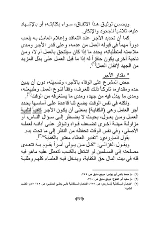(656)
‫باإلشددهاد‬ ‫أو‬ ،‫ده‬‫د‬‫بكتابت‬ ‫دواء‬‫د‬‫س‬ ،‫االتفدداق‬ ‫دذا‬‫د‬‫ه‬ ‫دق‬‫د‬ٌ‫توث‬ ‫دن‬‫د‬‫وٌحس‬
.‫واإلنكار‬ ‫للجحود‬ ً‫ا‬ٌ‫تالش‬ ،‫علٌه‬
‫ا‬ ‫وإعدالم‬ ‫التعاقدد‬ ‫عندد‬ ‫األجدر‬ ‫تحدٌد‬ ‫أن‬ ‫كما‬‫ٌلعدب‬ ‫بده‬ ‫لعامدل‬
‫ومددى‬ ‫األجدر‬ ‫قددر‬ ‫وعلى‬ ،‫عدمه‬ ‫من‬ ‫العمل‬ ‫قبوله‬ ً‫ف‬ ً‫ا‬‫مهم‬ ً‫ا‬‫دور‬
‫ومدن‬ ،‫ال‬ ‫أم‬ ‫بالعمل‬ ‫سٌلتحق‬ ‫كان‬ ‫إذا‬ ‫ما‬ ‫ٌحدد‬ ،‫لمتطلباته‬ ‫مالءمته‬
‫المزٌدد‬ ‫بدذل‬ ‫علدى‬ ‫العمدل‬ ‫قبل‬ ‫ما‬ ‫إذا‬ ‫له‬ ً‫ا‬‫حافز‬ ‫ٌكون‬ ‫أخرى‬ ‫ناحٌة‬
‫العمل‬ ‫إلتقان‬ ‫الجهد‬ ‫من‬(1)
.
‫األجر‬ ‫مقدار‬ *
‫باألجر‬ ‫الوفاء‬ ‫على‬ ‫المشرع‬ ‫حض‬‫ٌبدٌن‬ ‫أن‬ ‫دون‬ ،‫وتسمٌته‬ ،
،‫وطبٌعتده‬ ‫العمدل‬ ‫لندوع‬ ً‫ا‬‫وفقد‬ ،‫للعدرؾ‬ ‫ذلدك‬ ً‫ا‬‫تاركد‬ ،‫ومقدداره‬ ‫حده‬
‫الوقت‬ ‫من‬ ‫ٌستؽرقه‬ ‫ما‬ ‫ومدى‬ ،‫جهد‬ ‫من‬ ‫فٌه‬ ‫ٌبذل‬ ‫ما‬ ‫ومدى‬(2)
.
‫ٌحددد‬ ‫أساسدها‬ ‫علدى‬ ‫قاعددة‬ ‫لندا‬ ‫ٌضدع‬ ‫الوقدت‬ ‫نفس‬ ً‫ف‬ ‫ولكنه‬
‫األجدر‬ ‫ٌكدون‬ ‫أن‬ ‫بمعندى‬ )‫(الكفاٌدة‬ ً‫وه‬ ‫العامل‬ ‫أجر‬ً‫ا‬‫كافٌد‬‫لتلبٌدة‬
‫ددول‬‫د‬‫ٌع‬ ‫ددن‬‫د‬‫وم‬ ‫ددل‬‫د‬‫العم‬‫أو‬ ،‫دداس‬‫د‬‫الن‬ ‫ددإال‬‫د‬‫س‬ ‫ددى‬‫د‬‫إل‬ ‫ددطر‬‫د‬‫ٌض‬ ‫ال‬ ‫ددث‬‫د‬ٌ‫بح‬ ،
‫لعملدده‬ ‫أدابدده‬ ‫علددى‬ ‫وتددإثر‬ ‫قددواه‬ ‫تضددعؾ‬ ‫أخددرى‬ ‫مهنددة‬ ‫مزاولددة‬
.‫ٌده‬ ‫تحت‬ ‫ما‬ ‫إلى‬ ‫النظر‬ ‫من‬ ‫تحفظه‬ ‫الوقت‬ ‫نفس‬ ً‫وف‬ ،ً‫األصل‬
"‫بالكفاٌة‬ ‫معتبر‬ ‫العطاء‬ ‫"تقدٌر‬ :‫الماوردي‬ ‫ٌقول‬(3)
.
‫دددى‬‫د‬‫تتع‬ ‫دده‬‫د‬‫ب‬ ‫ددوم‬‫د‬‫ٌق‬ ً‫ا‬‫ددر‬‫د‬‫أم‬ ‫ددولى‬‫د‬ٌ ‫ددن‬‫د‬‫م‬ ‫ددل‬‫د‬‫"ك‬ :ً‫دد‬‫د‬‫الؽزال‬ ‫ددول‬‫د‬‫وٌق‬
‫إلى‬ ‫مصلحته‬‫المسلمٌن‬‫ا‬ ‫لو‬‫فٌه‬ ‫ماهو‬ ‫علٌه‬ ‫لتعطل‬ ‫بالكسب‬ ‫شتؽل‬
‫كلهدم‬ ‫العلمداء‬ ‫فٌده‬ ‫وٌددخل‬ ،‫الكفاٌة‬ ‫حق‬ ‫المال‬ ‫بٌت‬ ً‫ف‬ ‫فله‬‫و‬‫طلبدة‬
(1)‫ص‬ ‫سابؽ‬ ‫مرجع‬ :‫يونس‬ ‫أبو‬ ‫باىي‬ ‫محمد‬ /‫د‬255.
(2)‫ص‬ ‫سابؽ‬ ‫مرجع‬ :‫الفتوح‬ ‫أبو‬ ‫سعيد‬ /‫د‬383.
(3)‫ص‬ :‫ػػاوردي‬‫ػ‬‫لمم‬ ‫ػػمطانية‬‫ػ‬‫الس‬ ‫ػػاـ‬‫ػ‬‫األحك‬256‫ص‬ :‫ػػي‬‫ػ‬‫الحنبم‬ ‫ػػى‬‫ػ‬‫يعم‬ ‫ػػي‬‫ػ‬‫ألب‬ ‫ػػمطانية‬‫ػ‬‫الس‬ ‫ػػاـ‬‫ػ‬‫األحك‬ ،242–‫ػػب‬‫ػ‬‫الكت‬ ‫دار‬
.‫العممية‬
 