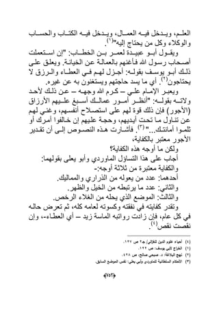(656)
‫والحسددداب‬ ‫الكتددداب‬ ‫فٌددده‬ ‫وٌددددخل‬ ،‫العمدددال‬ ‫فٌددده‬ ‫وٌددددخل‬ ،‫العلدددم‬
"‫إلٌه‬ ‫ٌحتاج‬ ‫من‬ ‫وكل‬ ‫والوكالء‬(1)
.
‫دددتعملت‬‫د‬‫اس‬ ‫"إن‬ :‫ددداب‬‫د‬‫الخط‬ ‫دددن‬‫د‬‫ب‬ ‫دددر‬‫د‬‫لعم‬ ‫ددددة‬‫د‬ٌ‫عب‬ ‫دددو‬‫د‬‫أب‬ ‫دددول‬‫د‬‫وٌق‬
‫دؤؼ‬‫د‬‫ف‬ ‫هللا‬ ‫دول‬‫د‬‫رس‬ ‫دحاب‬‫د‬‫أص‬‫الخٌا‬ ‫دن‬‫د‬‫ع‬ ‫دة‬‫د‬‫بالعمال‬ ‫نهم‬‫دى‬‫د‬‫عل‬ ‫دق‬‫د‬‫وٌعل‬ .‫دة‬‫د‬‫ن‬
‫ال‬ ‫ددرزق‬‫د‬‫وال‬ ‫دداء‬‫د‬‫العط‬ ً‫دد‬‫د‬‫ف‬ ‫ددم‬‫د‬‫له‬ ‫ددزل‬‫د‬‫أج‬ :‫دده‬‫د‬‫بقول‬ ‫ددؾ‬‫د‬‫ٌوس‬ ‫ددو‬‫د‬‫أب‬ ‫ددك‬‫د‬‫ذل‬
‫ٌحتاجون‬(2)
‫أي‬ ..‫ؼٌره‬ ‫عن‬ ‫به‬ ‫وٌستؽنون‬ ‫حاجتهم‬ ‫ٌسد‬ ‫ما‬
ً‫علدد‬ ‫اإلمددام‬ ‫وٌعبددر‬–‫وجهدده‬ ‫هللا‬ ‫كددرم‬–‫عدد‬‫ألحددد‬ ‫ذلددك‬ ‫ن‬
‫ددد‬‫د‬‫أس‬ ‫دددك‬‫د‬‫عمال‬ ‫دددور‬‫د‬‫أم‬ ‫دددر‬‫د‬‫"أنظ‬ :‫ددده‬‫د‬‫بقول‬ ‫ددده‬‫د‬‫والت‬‫األرزاق‬ ‫دددٌهم‬‫د‬‫عل‬ ‫بػ‬
‫وؼ‬ ،‫أنفسدهم‬ ‫استصدالح‬ ‫على‬ ‫لهم‬ ‫قوة‬ ‫ذلك‬ ‫فإن‬ )‫(األجور‬‫لهدم‬ ً‫ند‬
‫و‬ ،‫ددٌهم‬‫د‬ٌ‫أ‬ ‫دت‬‫د‬‫تح‬ ‫دا‬‫د‬‫م‬ ‫داول‬‫د‬‫تن‬ ‫دن‬‫د‬‫ع‬‫أو‬ ‫درك‬‫د‬‫أم‬ ‫دالفوا‬‫د‬‫خ‬ ‫إن‬ ‫دٌهم‬‫د‬‫عل‬ ‫دة‬‫د‬‫حج‬
‫ثلمددوا‬"...‫أمانتددك‬(3)
.‫تقدددٌر‬ ‫أن‬ ‫إلددى‬ ‫النصددوص‬ ‫هددذه‬ ‫فؤشددارت‬
،‫بالكفاٌة‬ ‫معتبر‬ ‫األجور‬
‫الكفاٌة؟‬ ‫هذه‬ ‫أوجه‬ ‫ما‬ ‫ولكن‬
:‫بقولهما‬ ‫ٌعلى‬ ‫وأبو‬ ‫الماوردي‬ ‫التساإل‬ ‫هذا‬ ‫على‬ ‫أجاب‬
:‫أوجه‬ ‫ثالثة‬ ‫من‬ ‫معتبرة‬ ‫والكفاٌة‬-
‫عدد‬ :‫أحدهما‬.‫والممالٌك‬ ‫الذراري‬ ‫من‬ ‫ٌعوله‬ ‫من‬
.‫والظهر‬ ‫الخٌل‬ ‫من‬ ‫ٌرتبطه‬ ‫ما‬ ‫عدد‬ :ً‫والثان‬
.‫الرخص‬ ‫الؽالء‬ ‫من‬ ‫ٌحله‬ ‫الذي‬ ‫الموضع‬ :‫والثالث‬
‫نفقت‬ ً‫ف‬ ‫كفاٌته‬ ‫وتقدر‬‫حالده‬ ‫تعرض‬ ‫ثم‬ ،‫كله‬ ‫لعامه‬ ‫وكسوته‬ ‫ه‬
‫زٌد‬ ‫الماسة‬ ‫رواتبه‬ ‫زادت‬ ‫فإن‬ ،‫عام‬ ‫كل‬ ً‫ف‬–‫العطداء‬ ‫أي‬-‫وإن‬ ،
‫نقص‬ ‫نقصت‬(4)
.
(4)‫جػ‬ /‫الي‬‫ز‬‫لمغ‬ ‫الديف‬ ‫عموـ‬ ‫أحياء‬2‫ص‬127.
(1)‫ص‬ :‫يوسؼ‬ ‫ألبي‬ ‫اج‬‫ر‬‫الخ‬122.
(2)‫ص‬ ،‫صالح‬ ‫صبحي‬ .‫د‬ :‫البالغة‬ ‫نيج‬428.
(3)‫األح‬.‫السابؽ‬ ‫الموضع‬ ‫نفس‬ :‫يعمي‬ ‫أبي‬‫و‬ ‫لمماوردي‬ ‫السمطانية‬ ‫كاـ‬
 