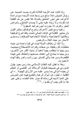 (656)
‫ا‬ ‫هدذه‬ ‫كانت‬ ‫وإذا‬‫ألوجده‬‫عد‬ ‫الحددٌث‬ ‫بصددد‬ ‫ذكدرت‬ ‫الثالثدة‬‫ن‬
‫مراعدداة‬ ‫مددع‬ ‫ده‬‫د‬‫األوج‬ ‫هددذه‬ ‫دط‬‫د‬‫بس‬ ‫مددن‬ ‫مددانع‬ ‫دال‬‫د‬‫ف‬ ،‫الجددٌش‬ ‫دال‬‫د‬‫رج‬
‫الكفاٌة‬ ‫حد‬ ‫عن‬ ‫نقص‬ ‫فال‬ ،‫بالدولة‬ ‫العاملٌن‬ ‫أجور‬ ‫على‬ ‫األعراؾ‬
‫بدؤمراض‬ ‫العداملون‬ ‫ٌصداب‬ ‫ال‬ ‫حتدى‬ ‫علٌده‬ ‫زٌادة‬ ‫وال‬ ،‫ذكرناه‬ ‫لما‬
‫المعقول‬ ‫الحد‬ ‫أجورهم‬ ‫جاوزت‬ ‫إذا‬ ‫والترؾ‬ ‫البطر‬(1)
.
‫وعل‬‫ٌد‬‫د‬‫د‬‫األع‬ ‫تؽٌدر‬ ‫ومدع‬ ‫ه‬‫دول‬‫د‬‫الق‬ ‫ٌمكدن‬ ‫الوظدابؾ‬ ‫وتندوع‬ ‫راؾ‬
‫الك‬ ‫معاٌٌر‬ ‫بؤن‬‫فا‬‫الوظٌفدة‬ ‫لندوع‬ ً‫ا‬‫وفقد‬ ‫تتحددد‬ ً‫الحدال‬ ‫الوقت‬ ً‫ف‬ ‫ٌة‬
‫دتوى‬‫د‬‫ومس‬ ،‫دؾ‬‫د‬‫للموظ‬ ‫االجتماعٌدة‬ ‫دة‬‫د‬‫والحال‬ ،‫دة‬‫د‬ٌ‫االجتماع‬ ‫ومكانتهدا‬
.‫والرخص‬ ‫الؽالء‬ ‫حٌث‬ ‫من‬ ‫األسعار‬
‫حٌدث‬ ‫مدن‬ ‫واحددة‬ ‫قدوة‬ ً‫ف‬ ‫لٌست‬ ‫الدولة‬ ‫وظابؾ‬ ‫أن‬ ‫شك‬ ‫وال‬
‫ل‬ ‫وقدرات‬ ‫صفات‬ ‫من‬ ،‫وظٌفة‬ ‫كل‬ ‫متطلبات‬،‫بمهامهدا‬ ‫الضدطالع‬
،‫األخدرى‬ ‫مدن‬ ‫أكثدر‬ ،‫بددنٌا‬ ‫أو‬ ً‫ا‬‫ذهنٌد‬ ً‫ا‬‫جهدد‬ ‫ٌتطلدب‬ ‫مدا‬ ‫بٌنها‬ ‫ومن‬
‫هٌبتده‬ ‫علدى‬ ‫والحفداظ‬ ‫صداحبها‬ ‫إعفداؾ‬ ‫إلدى‬ ‫ٌحتداج‬ ‫ما‬ ‫بٌنها‬ ‫ومن‬
‫دذه‬‫د‬‫له‬ ً‫ا‬‫د‬‫د‬‫وفق‬ ‫در‬‫د‬‫وآخ‬ ‫دب‬‫د‬‫رات‬ ‫دٌن‬‫د‬‫ب‬ ‫داٌز‬‫د‬‫التم‬ ً‫دؤت‬‫د‬ٌ ‫دا‬‫د‬‫هن‬ ‫دن‬‫د‬‫وم‬ ‫داة‬‫د‬‫كالقض‬
.‫االعتبارات‬
‫ٌقدول‬ .‫بعٌدد‬ ‫زمدن‬ ‫مندذ‬ ً‫اإلسدالم‬ ‫النظدام‬ ‫إلٌده‬ ‫فطن‬ ‫ما‬ ‫وهذا‬
‫ا‬‫ل‬‫ماوردي‬‫الحكدم‬ ‫أو‬ ً‫القاضد‬ ‫أمر‬ ‫مالك‬ ‫"ثم‬ ‫للملوك‬ ‫نصٌحته‬ ً‫ف‬
‫دة‬‫د‬‫الهنٌب‬ ‫األرزاق‬ ‫دن‬‫د‬‫م‬ ‫ده‬‫د‬ٌ‫عل‬ ‫ددور‬‫د‬ٌ ‫دا‬‫د‬‫بم‬ ً‫دوال‬‫د‬‫ال‬ ‫ده‬‫د‬‫ٌعٌن‬ ‫أن‬.–‫أي‬
‫الكفاٌة‬–‫لٌتنز‬‫ع‬ ‫ه‬‫ن‬ٌ‫الرع‬ ‫أموال‬‫الحدرص‬ ‫فدإن‬ ،‫فٌهدا‬ ‫والطمدع‬ ‫ة‬
‫ؼٌدر‬ ‫وعلدى‬ ،‫العلماء‬ ‫عادة‬ ‫صار‬ ‫قد‬ ‫زماننا‬ ً‫ف‬ ‫السٌما‬ ‫الدنٌا‬ ‫على‬
"...‫ٌكونوا‬ ‫أن‬ ‫ٌجب‬ ‫كان‬ ‫ما‬ ‫هذا‬(2)
.
(4)‫ص‬ :‫اإلسالـ‬ ‫في‬ ‫ة‬‫اإلدار‬ ‫نظاـ‬ :‫القطب‬ ‫لحمد‬ ‫القطب‬ /‫د‬147–.‫العربي‬ ‫الفكر‬ ‫دار‬
(1)‫المموؾ‬ ‫نصيحة‬ :‫الماوردي‬ ‫الحسف‬ ‫أبو‬–‫ص‬ ‫يونس‬ ‫أبو‬ ‫باىي‬ ‫محمد‬ /‫د‬ ‫كتاب‬ ‫في‬ ‫إليو‬ ‫مشار‬253.
 