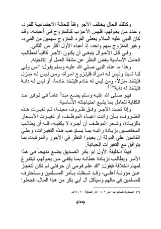 (655)
‫وكذلك‬،‫للفدرد‬ ‫االجتماعٌدة‬ ‫للحالدة‬ ً‫ا‬‫وفق‬ ‫األجر‬ ‫ٌختلؾ‬ ‫الحال‬
‫دد‬‫د‬‫وق‬ ،‫ده‬‫د‬‫أعباب‬ ً‫د‬‫د‬‫ف‬ ‫دالمتزوج‬‫د‬‫ك‬ ‫دزب‬‫د‬‫األع‬ ‫دٌس‬‫د‬‫فل‬ ،‫دولهم‬‫د‬‫ٌع‬ ‫دن‬‫د‬‫م‬ ‫ددد‬‫د‬‫وع‬
،‫الفدًء‬ ‫من‬ ‫سهمٌن‬ ‫المتزوج‬ ‫الفرد‬ ً‫ٌعط‬ ‫السالم‬ ‫علٌه‬ ً‫النب‬ ‫كان‬
.ً‫الثان‬ ‫من‬ ‫أكثر‬ ‫األول‬ ‫أعباء‬ ‫إذ‬ ،‫واحد‬ ‫سهم‬ ‫المتزوج‬ ‫وؼٌر‬
‫ل‬ ً‫ا‬‫د‬‫د‬ٌ‫كاف‬ ‫در‬‫د‬‫األج‬ ‫دون‬‫د‬‫ٌك‬ ‫أن‬ ً‫د‬‫د‬‫ٌنبؽ‬ ‫دوال‬‫د‬‫األح‬ ‫دل‬‫د‬‫ك‬ ً‫د‬‫د‬‫وف‬‫دب‬‫د‬‫مطال‬
.‫إنتاجٌته‬ ‫أو‬ ‫العمل‬ ‫مشقة‬ ‫عن‬ ‫النظر‬ ‫بؽض‬ ‫األساسٌة‬ ‫العامل‬
‫ولدى‬ ‫"مدن‬ :‫ٌقدول‬ ‫وسدلم‬ ‫علٌده‬ ‫هللا‬ ً‫صدل‬ ً‫النب‬ ‫عناه‬ ‫ما‬ ‫وهذا‬
‫ا‬ ‫ده‬‫د‬‫ل‬ ‫دٌس‬‫د‬‫ول‬ ً‫ا‬‫دٌب‬‫د‬‫ش‬ ‫دا‬‫د‬‫لن‬‫م‬ ‫ده‬‫د‬‫ل‬ ‫دٌس‬‫د‬‫ل‬ ‫دن‬‫د‬‫وم‬ ،‫درأة‬‫د‬‫ام‬ ‫دزوج‬‫د‬‫فلٌت‬ ‫درأة‬‫د‬‫م‬‫دزل‬‫د‬‫ن‬
‫دابدة‬ ‫لده‬ ‫لٌس‬ ‫أو‬ ،ً‫ا‬‫خادم‬ ‫فلٌتخذ‬ ‫خادم‬ ‫له‬ ‫لٌس‬ ‫ومن‬ ،ً‫ال‬‫منز‬ ‫فلٌتخذ‬
"‫دابة‬ ‫له‬ ‫فلٌتخذ‬(1)
.
‫هللا‬ ‫صدلى‬ ‫فهدو‬‫م‬ ‫ٌضدع‬ ‫وسدلم‬ ‫علٌده‬‫بد‬ٌ‫تدوف‬ ً‫فد‬ ً‫ا‬‫عامد‬ ‫دأ‬‫دد‬‫د‬‫ح‬ ‫ر‬
‫الك‬‫فا‬.‫األساسٌة‬ ‫احتٌاجاته‬ ‫ٌشبع‬ ‫بما‬ ‫للعامل‬ ‫ٌة‬
‫ددذه‬‫د‬‫ه‬ ‫تؽٌددرت‬ ‫ثددم‬ ،‫معٌنددة‬ ‫ظددروؾ‬ ‫وفددق‬ ‫األجددر‬ ‫تحدددد‬ ‫وإذا‬
‫ددعار‬‫د‬‫األس‬ ‫ددرت‬‫د‬ٌ‫تؽ‬ ‫أو‬ ،‫ددؾ‬‫د‬‫الموظ‬ ‫دداء‬‫د‬‫أعب‬ ‫زادت‬ ‫ددؤن‬‫د‬‫ب‬ ،‫ددروؾ‬‫د‬‫الظ‬
‫ٌطالددب‬ ‫أن‬ ‫فلدده‬ ،‫ٌكفٌدده‬ ‫ال‬ ‫أجددره‬ ‫أن‬ ‫الموظددؾ‬ ‫وشددعر‬ ،‫بالزٌددادة‬
‫دا‬‫د‬‫بم‬ ‫ده‬‫د‬‫راتب‬ ‫دادة‬‫د‬ٌ‫بز‬ ‫دٌن‬‫د‬‫المختص‬‫دى‬‫د‬‫وعل‬ ،‫درات‬‫د‬ٌ‫التؽ‬ ‫دذه‬‫د‬‫ه‬ ‫دتوعب‬‫د‬‫ٌس‬
‫بما‬ ‫والمرتبات‬ ‫األجور‬ ً‫ف‬ ‫النظر‬ ‫ٌعٌدوا‬ ‫أن‬ ‫الدولة‬ ‫على‬ ‫القابمٌن‬
.‫الحٌاتٌة‬ ‫التؽٌرات‬ ‫مع‬ ‫ٌتوافق‬
‫هدذا‬ ً‫فد‬ ً‫ا‬‫منهجد‬ ‫ٌضدع‬ ‫الصددٌق‬ ‫بكدر‬ ‫أبو‬ ‫األول‬ ‫الخلٌفة‬ ‫فهذا‬
‫درغ‬‫د‬‫لٌتف‬ ،‫دولهم‬‫د‬‫ٌع‬ ‫دن‬‫د‬‫م‬ ً‫د‬‫د‬‫ٌكف‬ ‫دا‬‫د‬‫بم‬ ‫ده‬‫د‬‫عطاب‬ ‫دادة‬‫د‬ٌ‫بز‬ ‫دب‬‫د‬‫وٌطال‬ ‫در‬‫د‬‫األم‬
‫أ‬ ً‫قدوم‬ ‫علدم‬ ‫"قد‬ :‫فٌقول‬ ‫الخالفة‬ ‫لمهام‬‫لتعجدز‬ ‫تكدن‬ ‫لدم‬ ً‫حرفتد‬ ‫ن‬
‫ددؽلت‬‫د‬‫ش‬ ‫ددد‬‫د‬‫وق‬ ،ً‫دد‬‫د‬‫أهل‬ ‫ددة‬‫د‬‫مإون‬ ‫ددن‬‫د‬‫ع‬‫ددؤحترؾ‬‫د‬‫وس‬ ‫ددلمٌن‬‫د‬‫المس‬ ‫ددؤمر‬‫د‬‫ب‬
‫للمسلمٌن‬ً‫أب‬ ‫آل‬ ‫وسٌؤكل‬ ‫مالهم‬ ً‫ف‬‫ب‬‫فجعلدوا‬ ،‫المدال‬ ‫هدذا‬ ‫من‬ ‫كر‬
(2)‫جػ‬ :‫لمحاكـ‬ ‫المستدرؾ‬1‫ص‬436–‫المع‬ ‫دار‬‫رفة‬–1436.‫ىػ‬
 