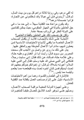 (650)
‫م‬ ‫ٌوم‬ ‫كل‬ ‫دراهم‬ ‫ثالثة‬ ‫رواٌة‬ ً‫وف‬ ،‫درهم‬ ً‫ألف‬ ‫له‬‫ن‬،‫المدال‬ ‫بٌدت‬
،‫دارة‬‫د‬‫التج‬ ‫دن‬‫د‬‫ع‬ ً‫دؽلتمون‬‫د‬‫ش‬ ‫دد‬‫د‬‫وق‬ ‫داال‬‫د‬ٌ‫ع‬ ً‫د‬‫د‬‫ل‬ ‫دإن‬‫د‬‫ف‬ ً‫ددون‬‫د‬ٌ‫"ز‬ :‫دال‬‫د‬‫ق‬ ‫دم‬‫د‬‫ث‬
"‫درهما‬ ‫خمسمابة‬ ‫فزادوا‬(1)
.
ً‫ال‬‫ده‬‫د‬‫س‬ ‫دة‬‫د‬ٌ‫الكفا‬ ‫دد‬‫د‬‫ح‬ ‫داة‬‫د‬‫مراع‬ ‫دون‬‫د‬‫ٌك‬ ‫دد‬‫د‬‫وق‬–‫دا‬‫د‬‫م‬ ‫دد‬‫د‬‫ح‬ ‫دى‬‫د‬‫إل‬–ً‫د‬‫د‬‫ف‬
‫للقدابمٌن‬ ‫ٌمكدن‬ ‫حٌث‬ ،ً‫الحكوم‬ ‫الجهاز‬ ً‫ف‬ ‫بالدولة‬ ‫العاملٌن‬ ‫حق‬
.‫عامة‬ ‫بصفة‬ ‫الرواتب‬ ً‫ف‬ ‫النظر‬ ‫الدولة‬ ‫على‬
‫الخاص؟‬ ‫بالقطاع‬ ‫العاملٌن‬ ‫على‬ ‫ذلك‬ ‫ٌنسحب‬ ‫هل‬ ‫ولكن‬
‫ددحاب‬‫د‬‫أص‬ ‫ددل‬‫د‬‫ٌكف‬ ‫أن‬ ‫ددد‬‫د‬‫فالب‬ ،‫دداب‬‫د‬‫باإلٌج‬ ‫ددك‬‫د‬‫ذل‬ ‫ددى‬‫د‬‫عل‬ ‫ددة‬‫د‬‫اإلجاب‬
‫الخا‬ ‫دال‬‫د‬‫األعم‬ٌ ‫دا‬‫د‬‫م‬ ‫دة‬‫د‬‫ص‬‫ل‬ ‫دٌة‬‫د‬‫األساس‬ ‫دات‬‫د‬‫االحتٌاج‬ ‫دباع‬‫د‬‫إلش‬ ً‫د‬‫د‬‫كف‬‫دن‬‫د‬‫م‬
.‫علٌها‬ ‫والمتفق‬ ‫بهم‬ ‫المنوطة‬ ‫األعمال‬ ‫أدوا‬ ‫مادام‬ ،‫لدٌهم‬ ‫ٌعملون‬
‫األجدب‬ ‫بن‬ ‫واصل‬ ‫عن‬ ‫روى‬ ‫ما‬ ‫ذلك‬ ‫على‬ ‫ٌدل‬‫سدمعت‬ ‫قال‬
‫رأ‬ :‫دال‬‫د‬‫ق‬ ‫دوٌد‬‫د‬‫س‬ ‫دن‬‫د‬‫ب‬ ‫درور‬‫د‬‫المع‬،‫دة‬‫د‬‫حل‬ ‫ده‬‫د‬ٌ‫وعل‬ ‫داري‬‫د‬‫الؽف‬ ‫ذر‬ ‫دا‬‫د‬‫أب‬ ‫دت‬‫د‬ٌ
‫فسدؤلنا‬ ،‫حلدة‬ ‫ؼالمده‬ ‫وعلى‬‫عد‬ ‫ه‬،ً‫ال‬‫رجد‬ ‫سداببت‬ ً‫إند‬ :‫فقدال‬ ‫ذلدك‬ ‫ن‬
‫فش‬ً‫النبد‬ ‫إلدى‬ ‫فقدال‬ ،‫وسدلم‬ ‫علٌده‬ ‫هللا‬ ‫صدلى‬ ً‫النبد‬ ‫إلدى‬ ً‫كان‬‫علٌده‬
‫إ‬ ‫إن‬ :‫قدال‬ ‫ثدم‬ ، ‫بؤمده؟‬ ‫أعٌرتده‬ :‫السالم‬‫خدوا‬‫هللا‬ ‫جعلهدم‬ ‫خدولكم‬ ‫نكم‬
‫ٌطعددم‬ ‫ممددا‬ ‫فلٌطعمدده‬ ‫ٌددده‬ ‫تحددت‬ ‫أخددوه‬ ‫كددان‬ ‫فمددن‬ ‫أٌدددٌكم‬ ‫تحددت‬
"...‫ٌلبس‬ ‫مما‬ ‫ولٌلبسه‬(2)
.
‫االحتٌاجدات‬ ‫أهدم‬ ‫مدن‬ ‫وهمدا‬ ،‫والكسدوة‬ ‫الطعدام‬ ‫إلى‬ ‫فاإلشارة‬
‫دل‬‫د‬ٌ‫دل‬ ،‫دٌة‬‫د‬‫األساس‬‫دة‬‫د‬ٌ‫الكفا‬ ‫دد‬‫د‬‫ح‬ ‫دة‬‫د‬‫بكفال‬ ‫دل‬‫د‬‫العم‬ ‫داحب‬‫د‬‫ص‬ ‫دزام‬‫د‬‫إل‬ ‫دى‬‫د‬‫عل‬
.‫للعامل‬
،‫دال‬‫د‬‫األعم‬ ‫دحاب‬‫د‬‫أص‬ ‫دة‬‫د‬‫مراقب‬ ‫دة‬‫د‬ٌ‫المعن‬ ‫دة‬‫د‬‫الدول‬ ‫دزة‬‫د‬‫أجه‬ ‫دى‬‫د‬‫وعل‬
‫دددرات‬‫د‬ٌ‫للمتؽ‬ ً‫ا‬‫طبقددد‬ ‫للعمدددال‬ ‫الالبدددق‬ ‫دددد‬‫د‬‫الح‬ ‫تدددوفٌر‬ ‫علدددى‬ ‫وحدددثهم‬
(1)‫ض‬ ‫العربية‬ ‫ة‬‫الحضار‬‫و‬ ‫اإلسالـ‬ :‫عمي‬ ‫كرد‬ ‫محمد‬ /‫د‬137–138–.‫الترجمة‬‫و‬ ‫التأليؼ‬ ‫لجنة‬ ‫مطبعة‬
(2)‫جػ‬ :‫ي‬‫البخار‬ ‫صحيح‬3‫ص‬149.
 