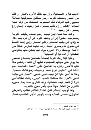 (656)
‫ذلك‬ ‫أن‬ ‫باعتبار‬ ،‫األمر‬ ‫بذلك‬ ‫وإلزامهم‬ ،‫واالقتصادٌة‬ ‫االجتماعٌة‬
‫الشدداملة‬ ‫مسددبولٌتها‬ ‫منطلددق‬ ‫ومددن‬ ،‫الدولددة‬ ‫وظددابؾ‬ ‫أخددص‬ ‫مددن‬
‫ل‬‫ده‬‫د‬ٌ‫عل‬ ‫ده‬‫د‬‫قول‬ ‫دن‬‫د‬‫م‬ ‫دتمدة‬‫د‬‫المس‬ ‫دبولٌة‬‫د‬‫المس‬ ‫دك‬‫د‬‫تل‬ ،‫دة‬‫د‬‫الدول‬ ‫دا‬‫د‬ٌ‫رعا‬ ‫دع‬‫د‬ٌ‫جم‬
‫راع‬ ‫ددام‬‫د‬‫اإلم‬ ،‫دده‬‫د‬‫رعٌت‬ ‫ددن‬‫د‬‫ع‬ ‫ددبول‬‫د‬‫مس‬ ‫ددم‬‫د‬‫وكلك‬ ‫راع‬ ‫ددم‬‫د‬‫"كلك‬ :‫ددالم‬‫د‬‫الس‬
‫ومسب‬‫رع‬ ‫عن‬ ‫ول‬"...‫ٌته‬(1)
.
‫دددة‬‫د‬‫الدول‬ ‫دددة‬‫د‬‫وظٌف‬ ‫ددددد‬‫د‬‫ٌح‬ ‫دددو‬‫د‬‫وه‬ ‫دددة‬‫د‬ٌ‫تٌم‬ ‫دددن‬‫د‬‫اب‬ ‫ددداه‬‫د‬‫عن‬ ‫دددا‬‫د‬‫م‬ ‫دددذا‬‫د‬‫وه‬
‫كدل‬ ‫بعمل‬ ‫تقوم‬ ‫أن‬ ً‫ه‬ ‫الدولة‬ ‫وظٌفة‬ ‫أن‬ ‫إلى‬ ً‫ا‬‫مشٌر‬ ،‫ومسبولٌتها‬
‫الم‬ ‫جلدب‬ ‫إلدى‬ ‫ٌإدي‬ ‫ما‬‫صد‬‫الح‬‫القسدط‬ ‫إقامدة‬ ‫وإلدى‬ ‫المضدار‬ ‫ودفدع‬
‫مددن‬ ً‫ا‬‫عدددد‬ ‫تمددارس‬ ‫فإنهددا‬ ‫ولددذا‬ ،‫العبدداد‬ ‫وحقددوق‬ ‫هللا‬ ‫حقددوق‬ ً‫فدد‬
ً‫بدالنواح‬ ‫منهدا‬ ‫ٌتعلدق‬ ‫فٌما‬ ‫سواء‬ ،‫األمور‬ ‫والة‬ ‫بوساطة‬ ‫األعمال‬
‫ال‬ ‫أو‬ ‫الدفاعٌة‬ ‫أو‬ ‫القضابٌة‬‫م‬‫عٌشٌة‬(2)
.
‫الخداص‬ ‫بالقطداع‬ ‫بالعداملٌن‬ ً‫ا‬‫إجحافد‬ ‫الدولدة‬ ‫رأت‬ ‫فإذا‬ ‫وعلٌه‬
‫الم‬ ‫حٌداتهم‬ ‫علدى‬ ‫ٌدإثر‬ ‫بما‬ً‫ا‬‫حدد‬ ‫وتضدع‬ ‫تتددخل‬ ‫أن‬ ‫فعلٌهدا‬ ،‫عٌشدٌة‬
‫دع‬‫د‬‫م‬ ،‫دة‬‫د‬‫الخاص‬ ‫دال‬‫د‬‫األعم‬ ‫دى‬‫د‬‫عل‬ ‫دابمٌن‬‫د‬‫الق‬ ‫ده‬‫د‬‫ب‬ ‫دزم‬‫د‬‫وتل‬ ‫دور‬‫د‬‫لألج‬ ً‫ا‬‫د‬‫د‬ٌ‫كاف‬
.‫داحبه‬‫د‬‫ص‬ ‫دإهالت‬‫د‬‫وم‬ ‫ده‬‫د‬‫وطبٌعت‬ ‫دل‬‫د‬‫العم‬ ‫دوع‬‫د‬‫ن‬ ‫دار‬‫د‬‫االعتب‬ ً‫د‬‫د‬‫ف‬ ‫دذ‬‫د‬‫األخ‬
‫مقابلدة‬ ً‫فد‬ ‫األعمدال‬ ‫تسدعٌر‬ ‫تعبٌدر‬ ‫تٌمٌة‬ ‫ابن‬ ‫علٌه‬ ‫أطلق‬ ‫ما‬ ‫وهذا‬
‫مدن‬ ً‫ا‬‫انطالقد‬ ‫وذلدك‬ ،‫األجدور‬ ‫لتحدٌد‬ ‫مناقشته‬ ‫عند‬ ‫األموال‬ ‫تسعٌر‬
‫ف‬،‫معدٌن‬ ‫بمدال‬ ‫سلعة‬ ‫تشتري‬ ‫وكما‬ ،‫اقتصادٌة‬ ‫قٌمة‬ ‫للعمل‬ ‫أن‬ ‫كرة‬
.‫به‬ ‫لتنتفع‬ ‫معٌن‬ ‫بؤجر‬ ً‫ا‬‫معٌن‬ ً‫ا‬‫جهد‬ ‫العامل‬ ‫من‬ ‫فتشتري‬
‫والعدرض‬ ‫للطلدب‬ ‫المالبدم‬ ‫المندا‬ ‫خلدق‬ ‫اإلسالم‬ ‫أوجب‬ ‫ولقد‬
‫دل‬‫د‬‫للعم‬ ‫دب‬‫د‬‫المناس‬ ‫در‬‫د‬‫األج‬ ‫دوفٌر‬‫د‬‫بت‬ ‫دك‬‫د‬‫وذل‬ ،‫دل‬‫د‬‫العم‬ ‫در‬‫د‬‫لعنص‬ ‫المتدوازن‬
(1).‫الحديث‬ ‫تخريج‬ ‫سبؽ‬
(2)‫ص‬ ،‫تيمية‬ ‫ابف‬ ‫عند‬ ‫الحسبة‬ ‫ونظاـ‬ ‫الدولة‬ :‫المبارؾ‬ ‫محمد‬ /‫د‬52–53–.‫الفكر‬ ‫دار‬
 