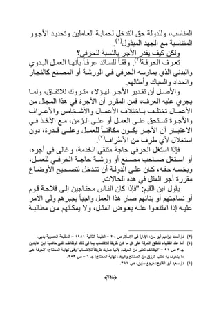 (656)
‫وتح‬ ‫العداملٌن‬ ‫لحماٌدة‬ ‫التدخل‬ ‫حق‬ ‫وللدولة‬ ،‫المناسب‬‫األجدور‬ ‫دٌدد‬
‫المبذول‬ ‫الجهد‬ ‫مع‬ ‫المتناسبة‬(1)
.
‫للحرفً؟‬ ‫بالنسبة‬ ‫األجر‬ ‫ٌقدر‬ ‫كٌؾ‬ ‫ولكن‬
‫درؾ‬‫د‬‫تع‬‫دة‬‫د‬‫الحرف‬(2)
‫ددوي‬‫د‬ٌ‫ال‬ ‫دل‬‫د‬‫العم‬ ‫دا‬‫د‬‫بؤنه‬ ً‫ا‬‫د‬‫د‬‫عرف‬ ‫دابد‬‫د‬‫للس‬ ً‫ا‬‫د‬‫د‬‫وفق‬ .
‫ٌمارسه‬ ‫الذي‬ ً‫والبدن‬‫كالنجد‬ ‫المصدنع‬ ‫أو‬ ‫الورشدة‬ ً‫فد‬ ً‫الحرف‬‫ار‬
.‫وأمثالهم‬ ‫والسباك‬ ‫والحداد‬
،‫داق‬‫د‬‫لالتف‬ ‫دروك‬‫د‬‫مت‬ ‫دإالء‬‫د‬‫له‬ ‫در‬‫د‬‫األج‬ ‫ددٌر‬‫د‬‫تق‬ ‫أن‬ ‫دل‬‫د‬‫واألص‬‫دا‬‫د‬‫ولم‬
‫من‬ ‫المجال‬ ‫هذا‬ ً‫ف‬ ‫األجرة‬ ‫أن‬ ‫المقرر‬ ‫فمن‬ ،‫العرؾ‬ ‫علٌه‬ ‫ٌجري‬
‫ددراؾ‬‫د‬‫واألع‬ ‫ددخاص‬‫د‬‫واألش‬ ‫ددال‬‫د‬‫األعم‬ ‫دداختالؾ‬‫د‬‫ب‬ ‫ددؾ‬‫د‬‫تختل‬ ‫ددال‬‫د‬‫األعم‬
ً‫د‬‫د‬‫ف‬ ‫دذ‬‫د‬‫األخ‬ ‫دع‬‫د‬‫م‬ ،‫دزمن‬‫د‬‫ال‬ ‫دى‬‫د‬‫عل‬ ‫أو‬ ‫دل‬‫د‬‫العم‬ ‫دى‬‫د‬‫عل‬ ‫دتحق‬‫د‬‫تس‬ ‫درة‬‫د‬‫واألج‬
‫دون‬ ،‫دددرة‬‫د‬‫ق‬ ‫ددى‬‫د‬‫وعل‬ ‫ددل‬‫د‬‫للعم‬ ً‫ا‬‫دد‬‫د‬‫مكافب‬ ‫ددون‬‫د‬‫ٌك‬ ‫ددر‬‫د‬‫األج‬ ‫أن‬ ‫ددار‬‫د‬‫االعتب‬
‫األطراؾ‬ ‫من‬ ‫طرؾ‬ ‫ألي‬ ‫استؽالل‬(3)
.
‫الح‬ ‫استؽل‬ ‫فإذا‬،‫أجره‬ ً‫ف‬ ‫وؼالى‬ ،‫الخدمة‬ ً‫متلق‬ ‫حاجة‬ ً‫رف‬
،‫ددل‬‫د‬‫للعم‬ ً‫دد‬‫د‬‫الحرف‬ ‫ددة‬‫د‬‫حاج‬ ‫ددة‬‫د‬‫ورش‬ ‫أو‬ ‫ددنع‬‫د‬‫مص‬ ‫دداحب‬‫د‬‫ص‬ ‫ددتؽل‬‫د‬‫اس‬ ‫أو‬
‫داع‬‫د‬‫األوض‬ ‫دحٌح‬‫د‬‫لتص‬ ‫ددخل‬‫د‬‫تت‬ ‫أن‬ ‫دة‬‫د‬‫الدول‬ ‫دى‬‫د‬‫عل‬ ‫دان‬‫د‬‫ك‬ ،‫ده‬‫د‬‫حق‬ ‫ده‬‫د‬‫وبخس‬
.‫الحاالت‬ ‫هذه‬ ً‫ف‬ ‫المثل‬ ‫أجر‬ ‫مقررة‬
:‫القٌم‬ ‫ابن‬ ‫ٌقول‬‫فالحد‬ ‫إلدى‬ ‫محتداجٌن‬ ‫النداس‬ ‫كان‬ ‫"فإذا‬‫قدوم‬ ‫ة‬
‫و‬ ‫العمل‬ ‫هذا‬ ‫صار‬ ‫بنابهم‬ ‫أو‬ ‫نساجتهم‬ ‫أو‬‫األمر‬ ‫ولى‬ ‫ٌجبرهم‬ ً‫ا‬‫اجب‬
ٌ ‫وال‬ ،‫دل‬‫د‬‫المث‬ ‫دوض‬‫د‬‫بع‬ ‫ده‬‫د‬‫عن‬ ‫دوا‬‫د‬‫امتنع‬ ‫إذا‬ ‫ده‬‫د‬ٌ‫عل‬‫دة‬‫د‬‫مطالب‬ ‫دن‬‫د‬‫م‬ ‫دنهم‬‫د‬‫مك‬
(3)‫أبو‬ ‫اىيـ‬‫ر‬‫إب‬ ‫أحمد‬ /‫د‬‫ص‬ ‫اإلسالـ‬ ‫في‬ ‫ة‬‫اإلدار‬ :‫سف‬23–‫الثانية‬ ‫الطبعة‬1981–.‫بدبي‬ ‫العصرية‬ ‫المطبعة‬
(4)‫عابػديف‬ ‫ابػف‬ ‫حاشػية‬ ‫ففي‬ .‫الوظائؼ‬ ‫ذلؾ‬ ‫في‬ ‫بما‬ ‫لالكتساب‬ ً‫ا‬‫طريق‬ ‫كاف‬ ‫ما‬ ‫كؿ‬ ‫عمى‬ ‫الحرفة‬ ‫فتطمؽ‬ ‫الفقياء‬ ‫عند‬ ‫أما‬
‫جػ‬3‫ص‬91-‫ال‬ ‫نيايػة‬ ‫وفػي‬ ‫لالكتسػابن‬ ً‫ا‬‫طريقػ‬ ‫صارت‬ ‫ألنيا‬ ،‫الحرؼ‬ ‫مف‬ ‫تعتبر‬ ‫نالوظائؼ‬‫ىػي‬ ‫نالحرفػة‬ :‫محتػاج‬
‫جػ‬ :‫المحتاج‬ ‫نياية‬ ،‫ىا‬‫وغير‬ ‫الصنائع‬ ‫مف‬ ‫الرزؽ‬ ‫لطمب‬ ‫بو‬ ‫يتحرؼ‬ ‫ما‬6–‫ص‬253.
(1)‫ص‬ ،‫سابؽ‬ ‫مرجع‬ :‫الفتوح‬ ‫أبو‬ ‫سعيد‬ /‫د‬381.
 